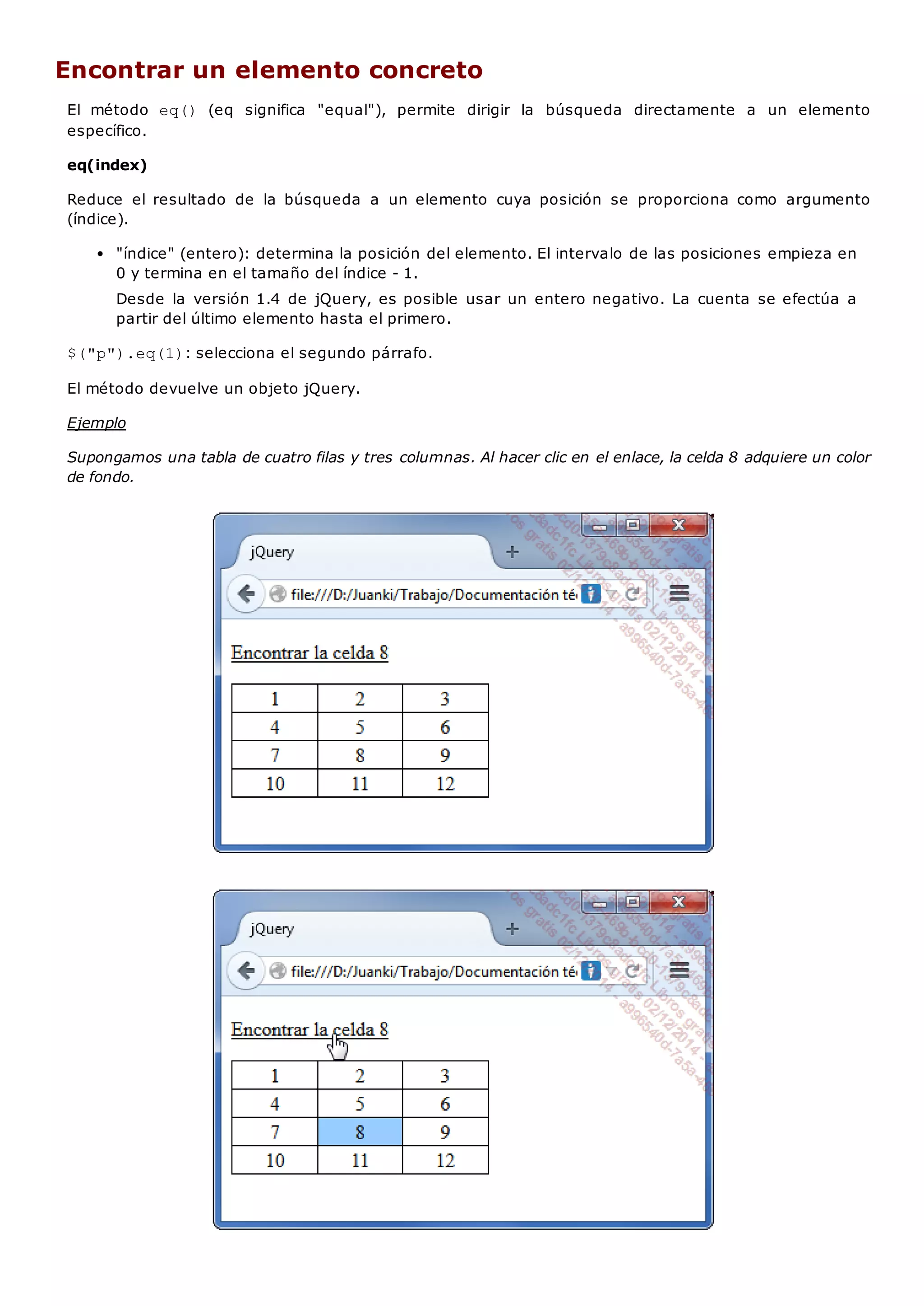 Encontrar un elemento concreto
El método eq() (eq significa "equal"), permite dirigir la búsqueda directamente a un elemento
específico.
eq(index)
Reduce el resultado de la búsqueda a un elemento cuya posición se proporciona como argumento
(índice).
"índice" (entero): determina la posición del elemento. El intervalo de las posiciones empieza en
0 y termina en el tamaño del índice - 1.
Desde la versión 1.4 de jQuery, es posible usar un entero negativo. La cuenta se efectúa a
partir del último elemento hasta el primero.
$("p").eq(1): selecciona el segundo párrafo.
El método devuelve un objeto jQuery.
Ejemplo
Supongamos una tabla de cuatro filas y tres columnas. Al hacer clic en el enlace, la celda 8 adquiere un color
de fondo.
 