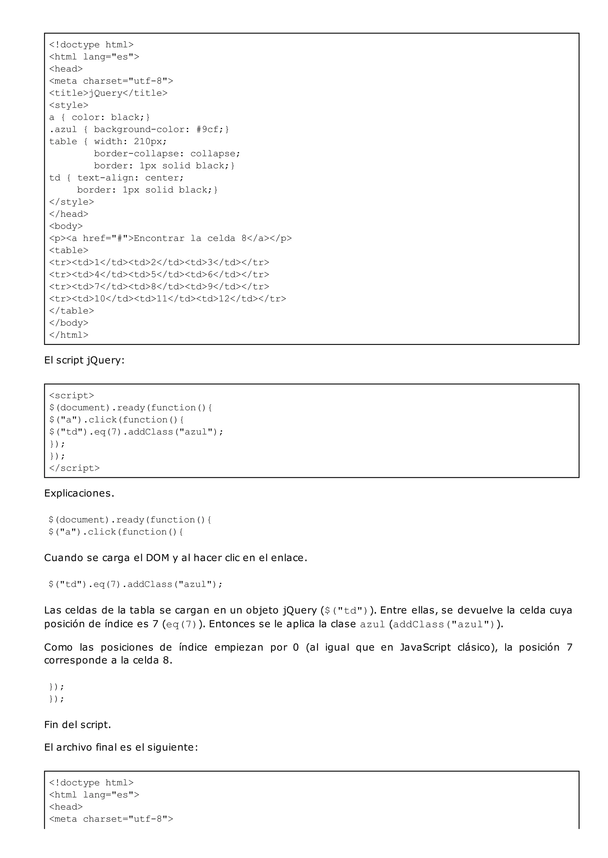 <!doctype html>
<html lang="es">
<head>
<meta charset="utf-8">
<title>jQuery</title>
<style>
a { color: black;}
.azul { background-color: #9cf;}
table { width: 210px;
border-collapse: collapse;
border: 1px solid black;}
td { text-align: center;
border: 1px solid black;}
</style>
</head>
<body>
<p><a href="#">Encontrar la celda 8</a></p>
<table>
<tr><td>1</td><td>2</td><td>3</td></tr>
<tr><td>4</td><td>5</td><td>6</td></tr>
<tr><td>7</td><td>8</td><td>9</td></tr>
<tr><td>10</td><td>11</td><td>12</td></tr>
</table>
</body>
</html>
<script>
$(document).ready(function(){
$("a").click(function(){
$("td").eq(7).addClass("azul");
});
});
</script>
<!doctype html>
<html lang="es">
<head>
<meta charset="utf-8">
El script jQuery:
Explicaciones.
$(document).ready(function(){
$("a").click(function(){
Cuando se carga el DOM y al hacer clic en el enlace.
$("td").eq(7).addClass("azul");
Las celdas de la tabla se cargan en un objeto jQuery ($("td")). Entre ellas, se devuelve la celda cuya
posición de índice es 7 (eq(7)). Entonces se le aplica la clase azul(addClass("azul")).
Como las posiciones de índice empiezan por 0 (al igual que en JavaScript clásico), la posición 7
corresponde a la celda 8.
});
});
Fin del script.
El archivo final es el siguiente:
 
