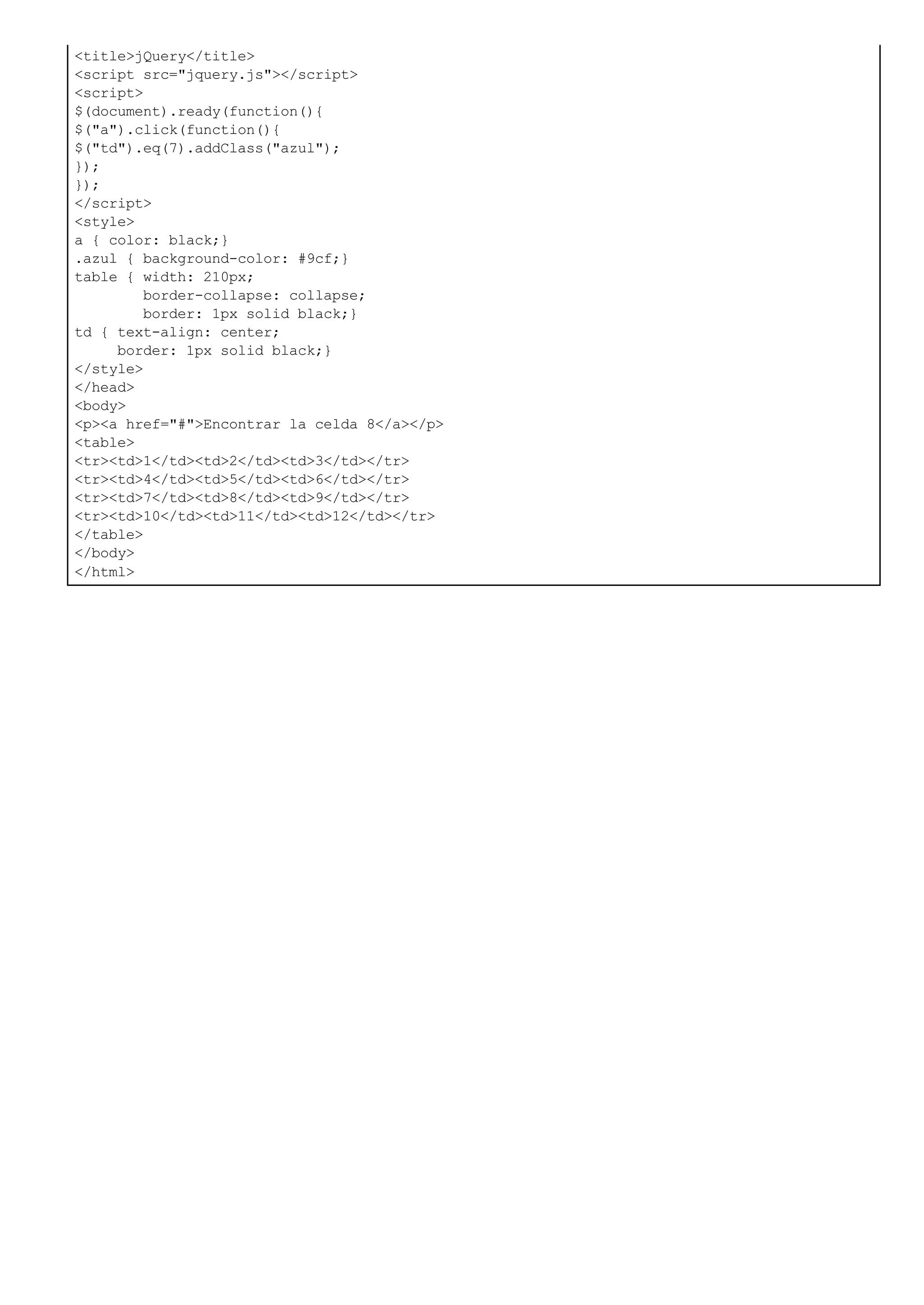 <title>jQuery</title>
<script src="jquery.js"></script>
<script>
$(document).ready(function(){
$("a").click(function(){
$("td").eq(7).addClass("azul");
});
});
</script>
<style>
a { color: black;}
.azul { background-color: #9cf;}
table { width: 210px;
border-collapse: collapse;
border: 1px solid black;}
td { text-align: center;
border: 1px solid black;}
</style>
</head>
<body>
<p><a href="#">Encontrar la celda 8</a></p>
<table>
<tr><td>1</td><td>2</td><td>3</td></tr>
<tr><td>4</td><td>5</td><td>6</td></tr>
<tr><td>7</td><td>8</td><td>9</td></tr>
<tr><td>10</td><td>11</td><td>12</td></tr>
</table>
</body>
</html>
 