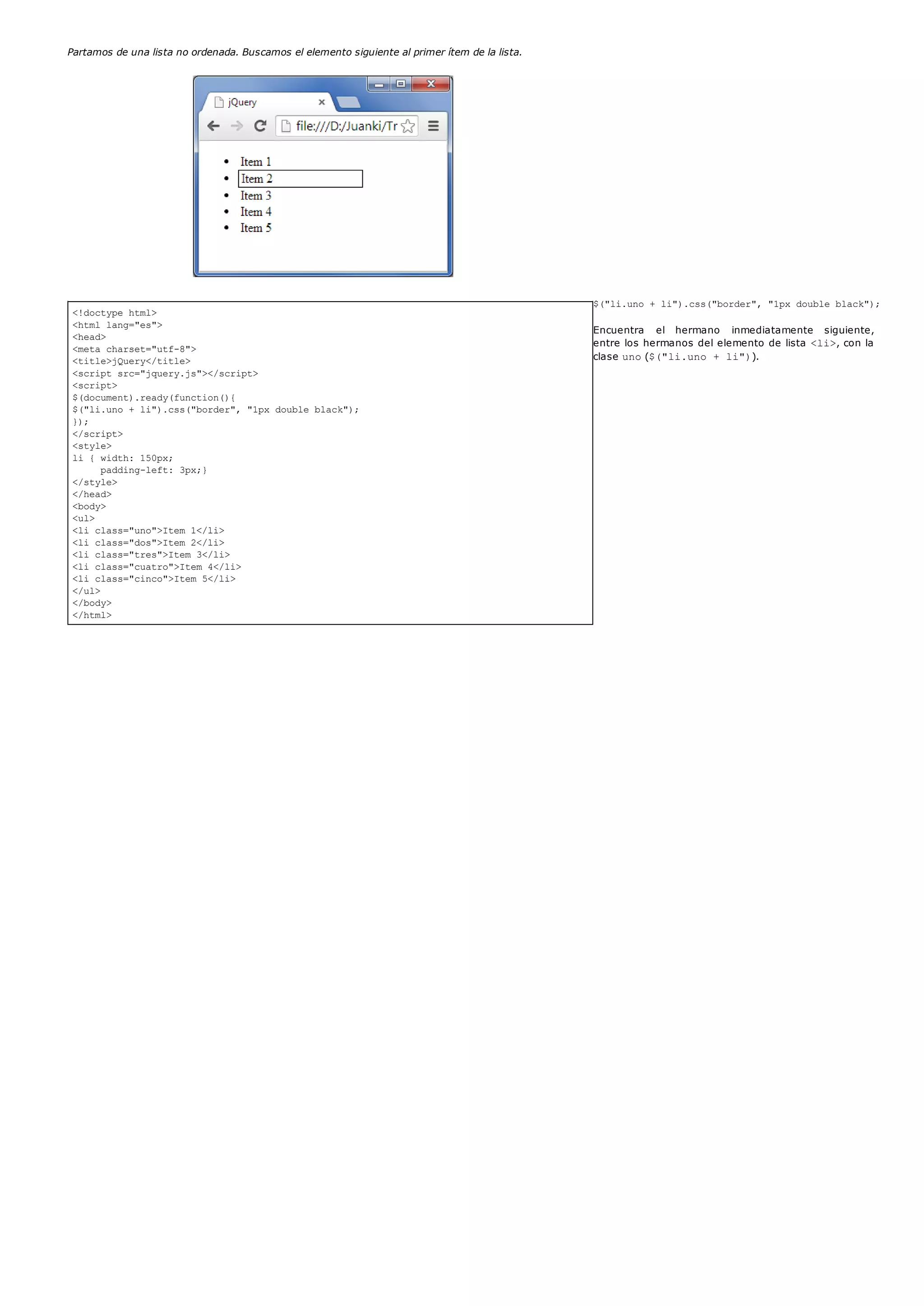 <!doctype html>
<html lang="es">
<head>
<meta charset="utf-8">
<title>jQuery</title>
<script src="jquery.js"></script>
<script>
$(document).ready(function(){
$("li.uno + li").css("border", "1px double black");
});
</script>
<style>
li { width: 150px;
padding-left: 3px;}
</style>
</head>
<body>
<ul>
<li class="uno">Item 1</li>
<li class="dos">Item 2</li>
<li class="tres">Item 3</li>
<li class="cuatro">Item 4</li>
<li class="cinco">Item 5</li>
</ul>
</body>
</html>
Partamos de una lista no ordenada. Buscamos el elemento siguiente al primer ítem de la lista.
$("li.uno + li").css("border", "1px double black");
Encuentra el hermano inmediatamente siguiente,
entre los hermanos del elemento de lista <li>, con la
clase uno($("li.uno + li")).
 