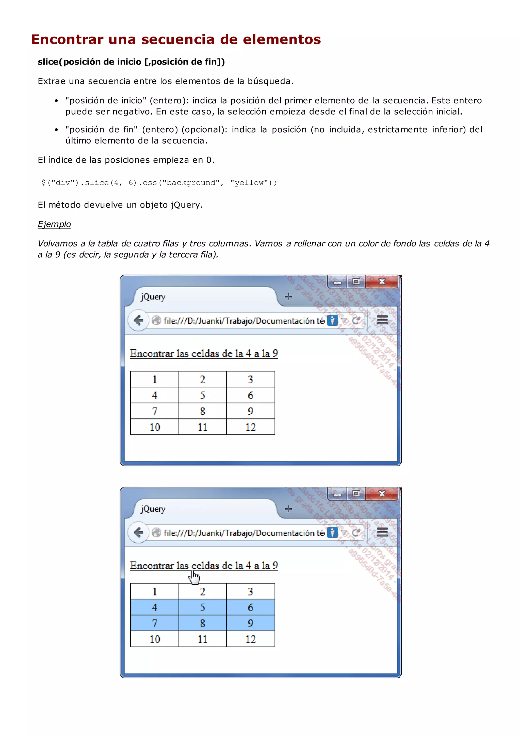 Encontrar una secuencia de elementos
slice(posición de inicio [,posición de fin])
Extrae una secuencia entre los elementos de la búsqueda.
"posición de inicio" (entero): indica la posición del primer elemento de la secuencia. Este entero
puede ser negativo. En este caso, la selección empieza desde el final de la selección inicial.
"posición de fin" (entero) (opcional): indica la posición (no incluida, estrictamente inferior) del
último elemento de la secuencia.
El índice de las posiciones empieza en 0.
$("div").slice(4, 6).css("background", "yellow");
El método devuelve un objeto jQuery.
Ejemplo
Volvamos a la tabla de cuatro filas y tres columnas. Vamos a rellenar con un color de fondo las celdas de la 4
a la 9 (es decir, la segunda y la tercera fila).
 