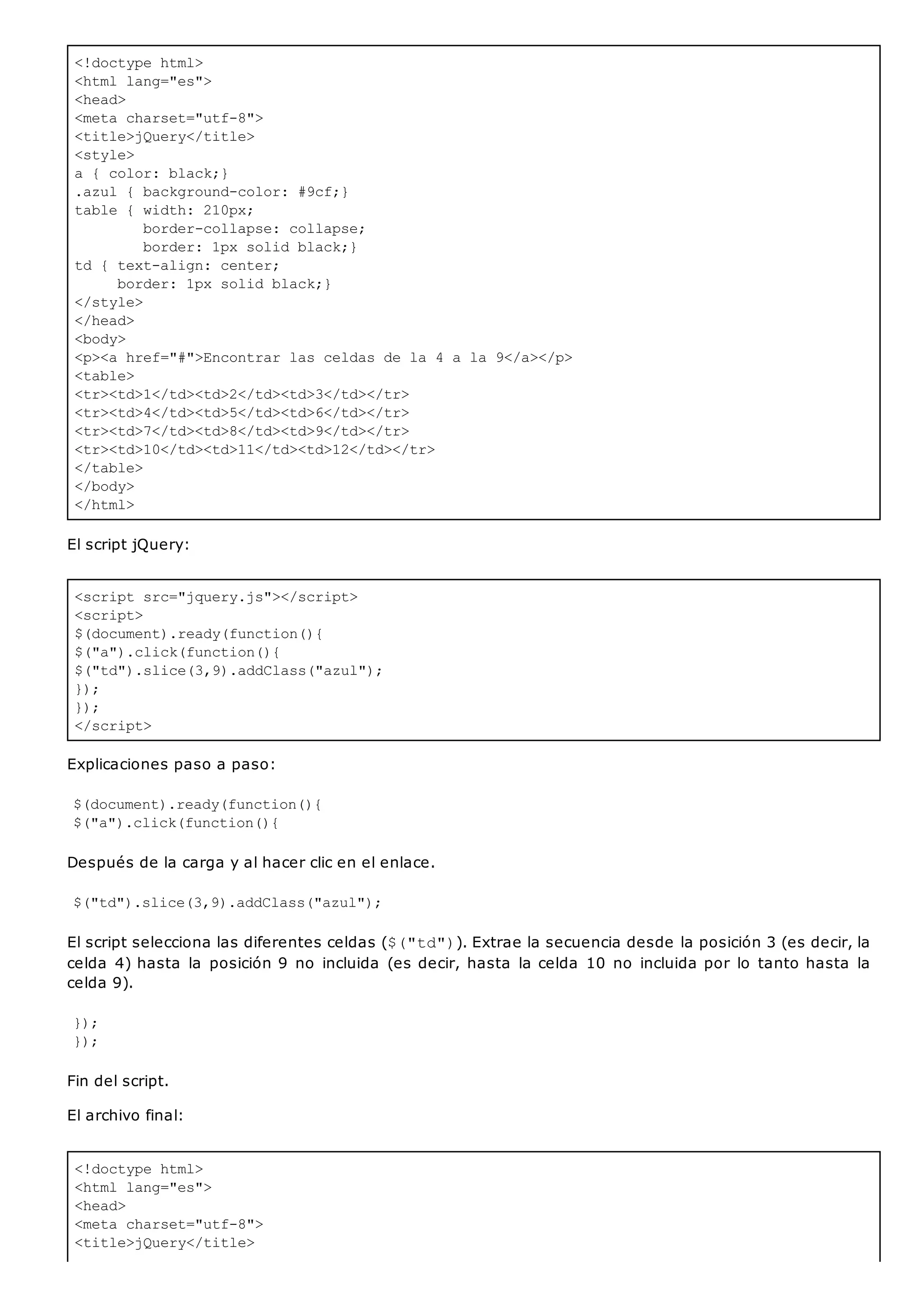 <!doctype html>
<html lang="es">
<head>
<meta charset="utf-8">
<title>jQuery</title>
<style>
a { color: black;}
.azul { background-color: #9cf;}
table { width: 210px;
border-collapse: collapse;
border: 1px solid black;}
td { text-align: center;
border: 1px solid black;}
</style>
</head>
<body>
<p><a href="#">Encontrar las celdas de la 4 a la 9</a></p>
<table>
<tr><td>1</td><td>2</td><td>3</td></tr>
<tr><td>4</td><td>5</td><td>6</td></tr>
<tr><td>7</td><td>8</td><td>9</td></tr>
<tr><td>10</td><td>11</td><td>12</td></tr>
</table>
</body>
</html>
<script src="jquery.js"></script>
<script>
$(document).ready(function(){
$("a").click(function(){
$("td").slice(3,9).addClass("azul");
});
});
</script>
<!doctype html>
<html lang="es">
<head>
<meta charset="utf-8">
<title>jQuery</title>
El script jQuery:
Explicaciones paso a paso:
$(document).ready(function(){
$("a").click(function(){
Después de la carga y al hacer clic en el enlace.
$("td").slice(3,9).addClass("azul");
El script selecciona las diferentes celdas ($("td")). Extrae la secuencia desde la posición 3 (es decir, la
celda 4) hasta la posición 9 no incluida (es decir, hasta la celda 10 no incluida por lo tanto hasta la
celda 9).
});
});
Fin del script.
El archivo final:
 