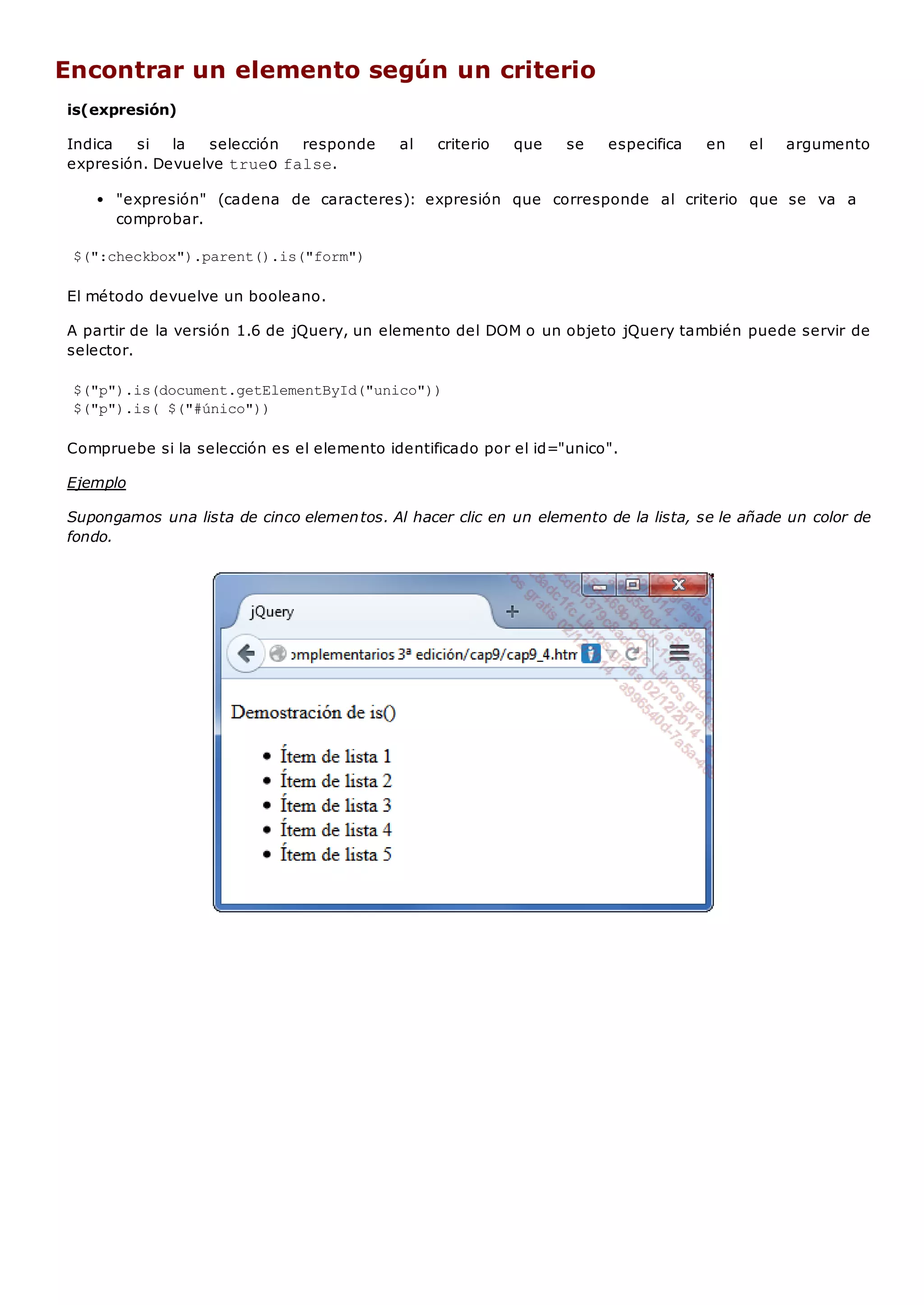 Encontrar un elemento según un criterio
is(expresión)
Indica si la selección responde al criterio que se especifica en el argumento
expresión. Devuelve trueo false.
"expresión" (cadena de caracteres): expresión que corresponde al criterio que se va a
comprobar.
$(":checkbox").parent().is("form")
El método devuelve un booleano.
A partir de la versión 1.6 de jQuery, un elemento del DOM o un objeto jQuery también puede servir de
selector.
$("p").is(document.getElementById("unico"))
$("p").is( $("#único"))
Compruebe si la selección es el elemento identificado por el id="unico".
Ejemplo
Supongamos una lista de cinco elementos. Al hacer clic en un elemento de la lista, se le añade un color de
fondo.
 