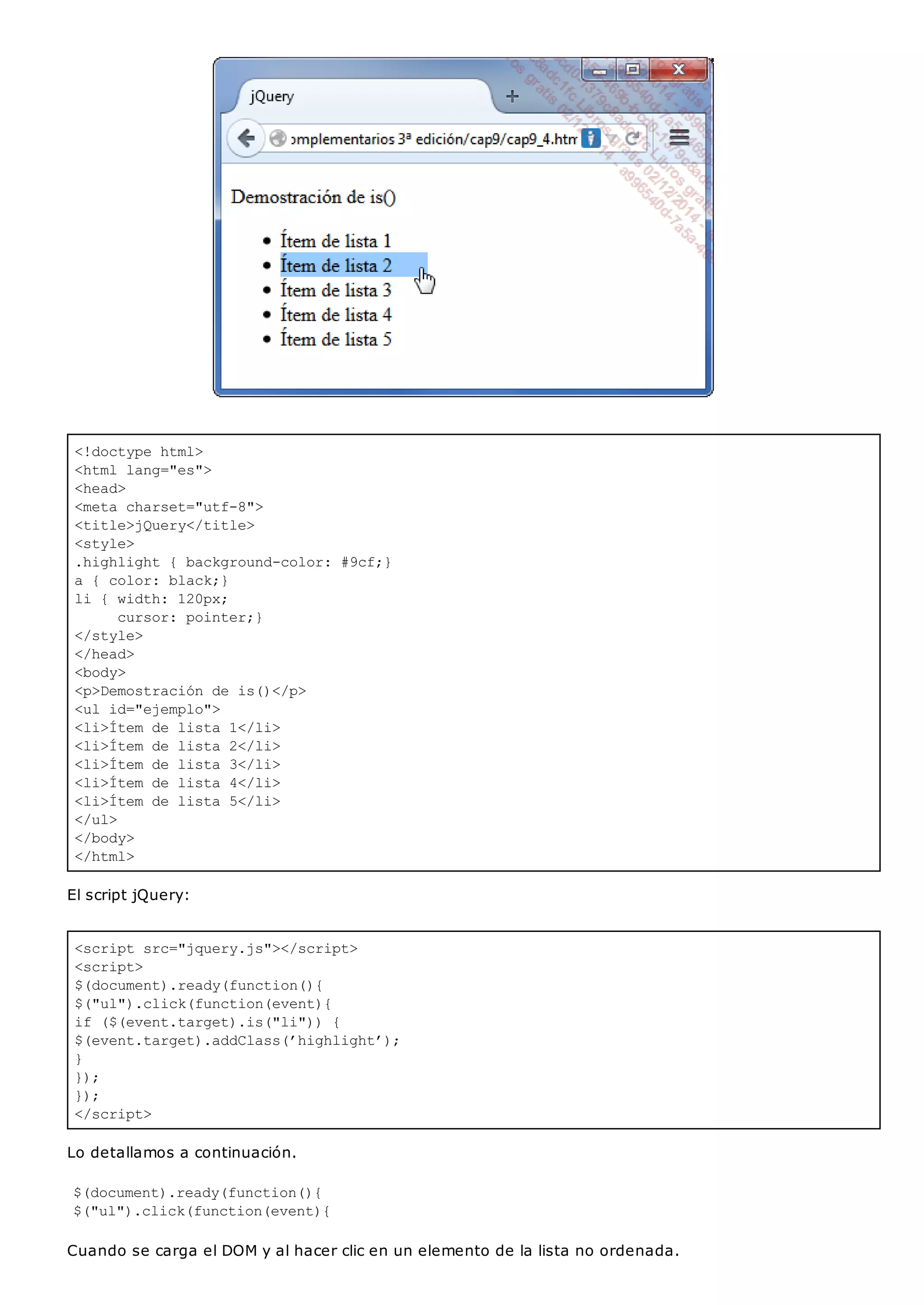 <!doctype html>
<html lang="es">
<head>
<meta charset="utf-8">
<title>jQuery</title>
<style>
.highlight { background-color: #9cf;}
a { color: black;}
li { width: 120px;
cursor: pointer;}
</style>
</head>
<body>
<p>Demostración de is()</p>
<ul id="ejemplo">
<li>Ítem de lista 1</li>
<li>Ítem de lista 2</li>
<li>Ítem de lista 3</li>
<li>Ítem de lista 4</li>
<li>Ítem de lista 5</li>
</ul>
</body>
</html>
<script src="jquery.js"></script>
<script>
$(document).ready(function(){
$("ul").click(function(event){
if ($(event.target).is("li")) {
$(event.target).addClass(’highlight’);
}
});
});
</script>
El script jQuery:
Lo detallamos a continuación.
$(document).ready(function(){
$("ul").click(function(event){
Cuando se carga el DOM y al hacer clic en un elemento de la lista no ordenada.
 