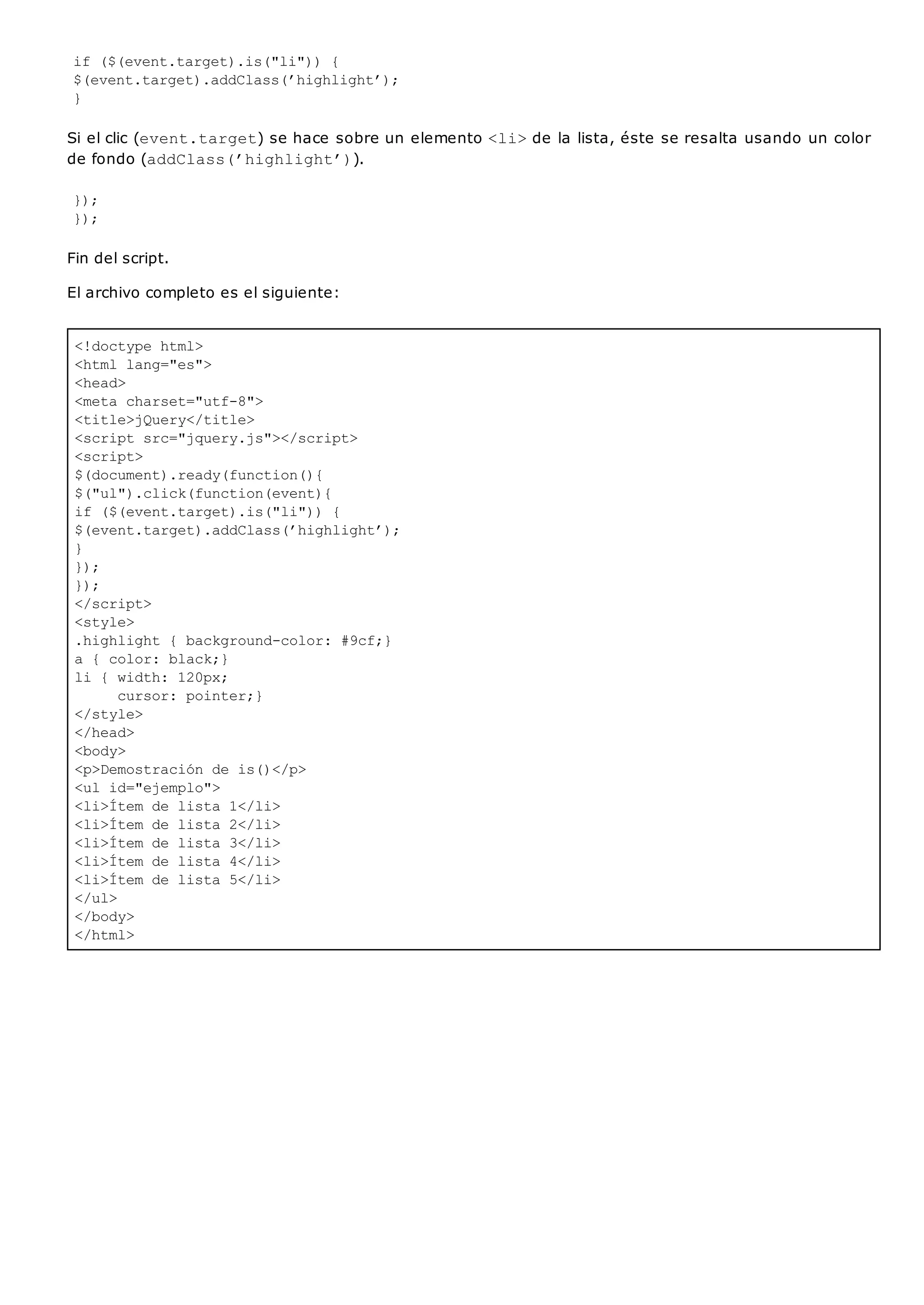 <!doctype html>
<html lang="es">
<head>
<meta charset="utf-8">
<title>jQuery</title>
<script src="jquery.js"></script>
<script>
$(document).ready(function(){
$("ul").click(function(event){
if ($(event.target).is("li")) {
$(event.target).addClass(’highlight’);
}
});
});
</script>
<style>
.highlight { background-color: #9cf;}
a { color: black;}
li { width: 120px;
cursor: pointer;}
</style>
</head>
<body>
<p>Demostración de is()</p>
<ul id="ejemplo">
<li>Ítem de lista 1</li>
<li>Ítem de lista 2</li>
<li>Ítem de lista 3</li>
<li>Ítem de lista 4</li>
<li>Ítem de lista 5</li>
</ul>
</body>
</html>
if ($(event.target).is("li")) {
$(event.target).addClass(’highlight’);
}
Si el clic (event.target) se hace sobre un elemento <li>de la lista, éste se resalta usando un color
de fondo (addClass(’highlight’)).
});
});
Fin del script.
El archivo completo es el siguiente:
 
