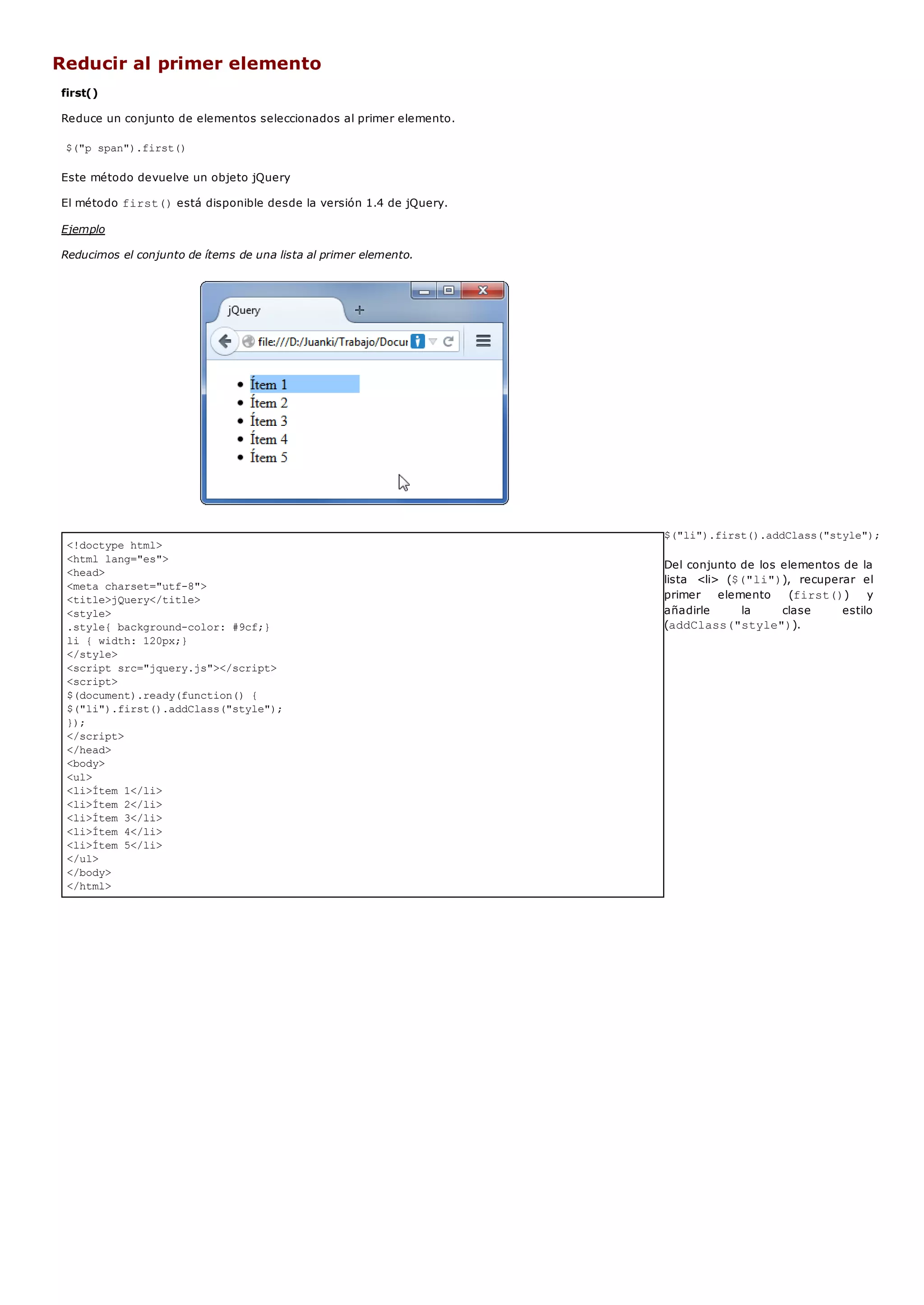 <!doctype html>
<html lang="es">
<head>
<meta charset="utf-8">
<title>jQuery</title>
<style>
.style{ background-color: #9cf;}
li { width: 120px;}
</style>
<script src="jquery.js"></script>
<script>
$(document).ready(function() {
$("li").first().addClass("style");
});
</script>
</head>
<body>
<ul>
<li>Ítem 1</li>
<li>Ítem 2</li>
<li>Ítem 3</li>
<li>Ítem 4</li>
<li>Ítem 5</li>
</ul>
</body>
</html>
Reducir al primer elemento
first()
Reduce un conjunto de elementos seleccionados al primer elemento.
$("p span").first()
Este método devuelve un objeto jQuery
El método first()está disponible desde la versión 1.4 de jQuery.
Ejemplo
Reducimos el conjunto de ítems de una lista al primer elemento.
$("li").first().addClass("style");
Del conjunto de los elementos de la
lista <li> ($("li")), recuperar el
primer elemento (first()) y
añadirle la clase estilo
(addClass("style")).
 