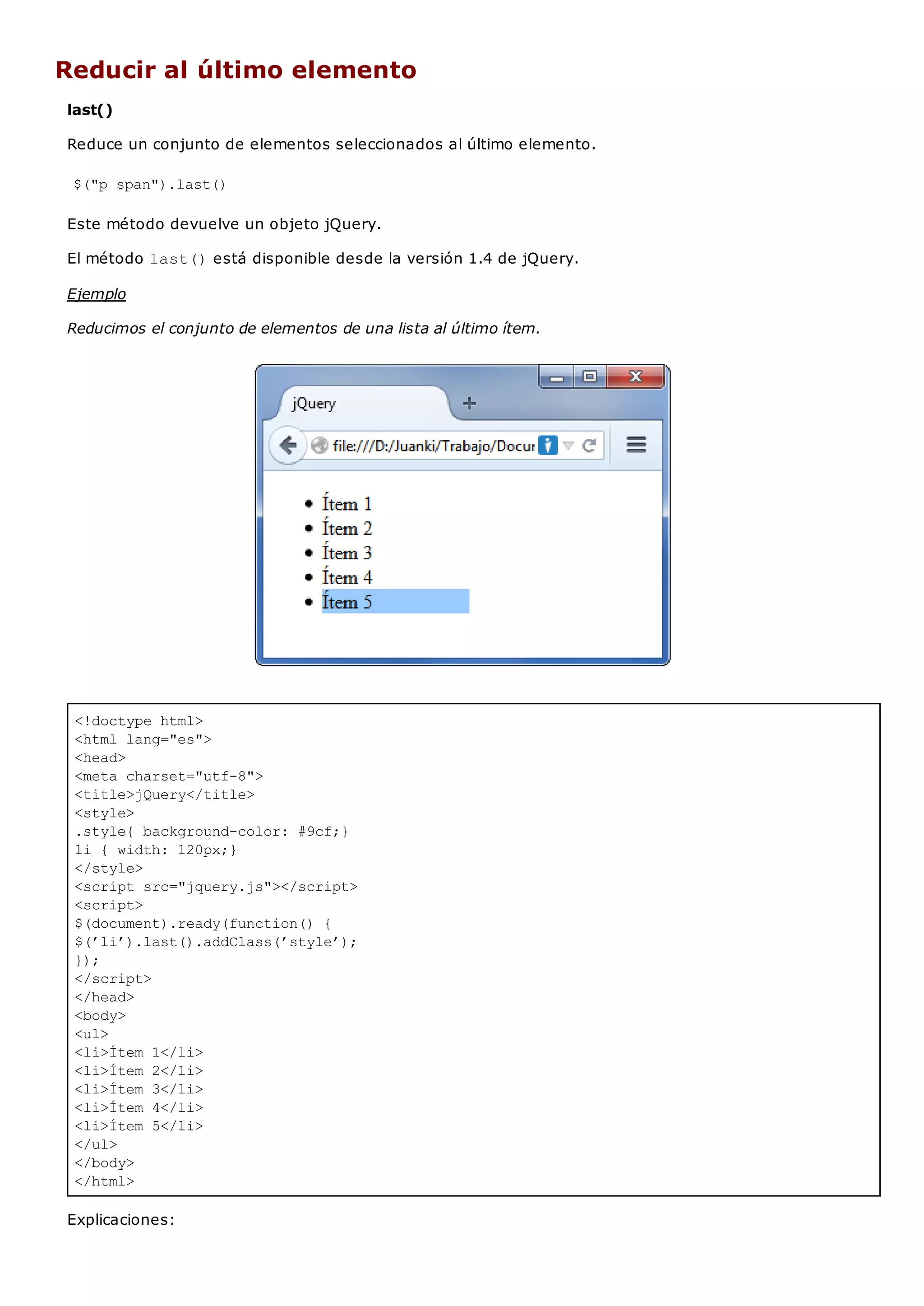 <!doctype html>
<html lang="es">
<head>
<meta charset="utf-8">
<title>jQuery</title>
<style>
.style{ background-color: #9cf;}
li { width: 120px;}
</style>
<script src="jquery.js"></script>
<script>
$(document).ready(function() {
$(’li’).last().addClass(’style’);
});
</script>
</head>
<body>
<ul>
<li>Ítem 1</li>
<li>Ítem 2</li>
<li>Ítem 3</li>
<li>Ítem 4</li>
<li>Ítem 5</li>
</ul>
</body>
</html>
Reducir al último elemento
last()
Reduce un conjunto de elementos seleccionados al último elemento.
$("p span").last()
Este método devuelve un objeto jQuery.
El método last()está disponible desde la versión 1.4 de jQuery.
Ejemplo
Reducimos el conjunto de elementos de una lista al último ítem.
Explicaciones:
 