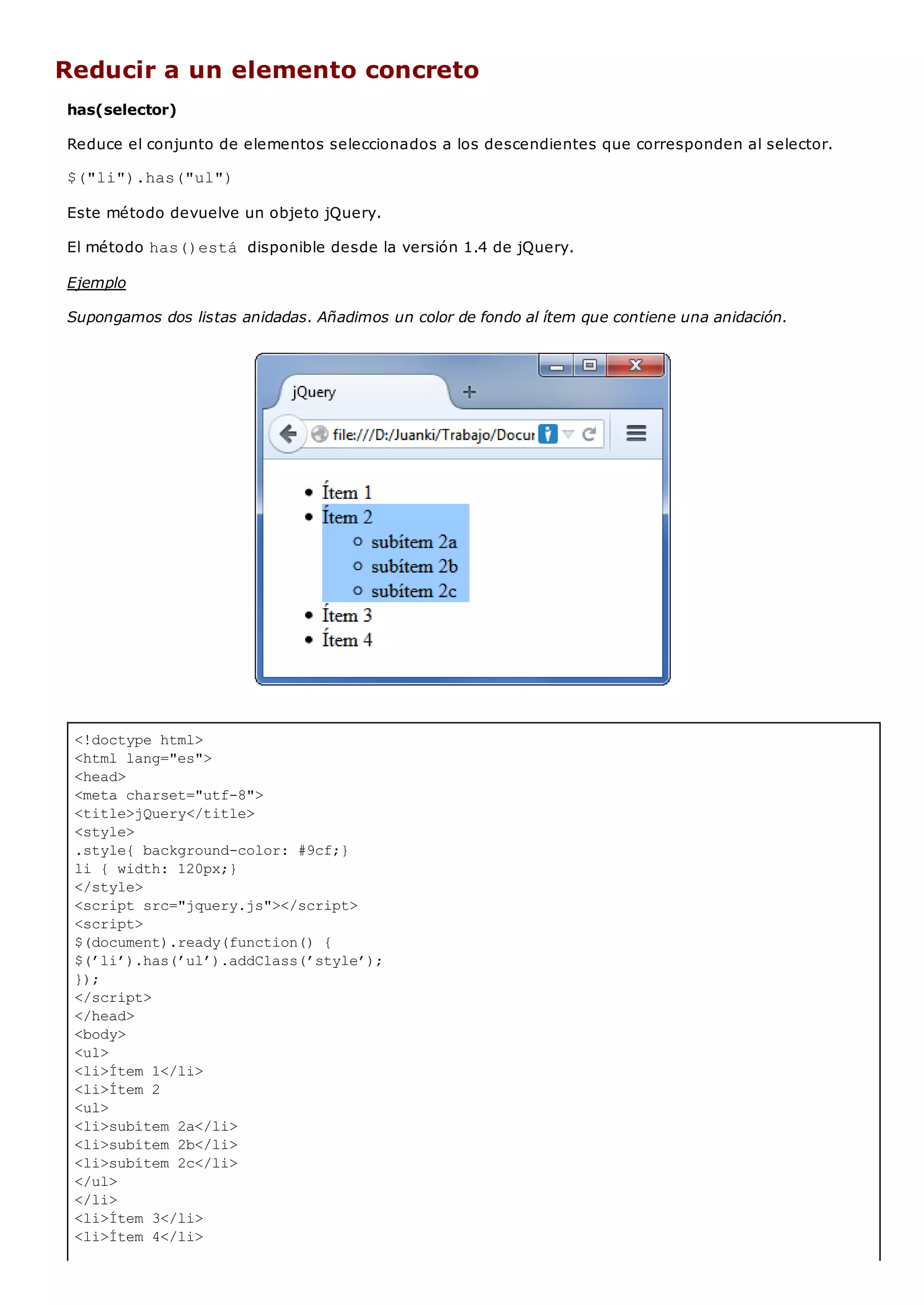 <!doctype html>
<html lang="es">
<head>
<meta charset="utf-8">
<title>jQuery</title>
<style>
.style{ background-color: #9cf;}
li { width: 120px;}
</style>
<script src="jquery.js"></script>
<script>
$(document).ready(function() {
$(’li’).has(’ul’).addClass(’style’);
});
</script>
</head>
<body>
<ul>
<li>Ítem 1</li>
<li>Ítem 2
<ul>
<li>subítem 2a</li>
<li>subítem 2b</li>
<li>subítem 2c</li>
</ul>
</li>
<li>Ítem 3</li>
<li>Ítem 4</li>
Reducir a un elemento concreto
has(selector)
Reduce el conjunto de elementos seleccionados a los descendientes que corresponden al selector.
$("li").has("ul")
Este método devuelve un objeto jQuery.
El método has()está disponible desde la versión 1.4 de jQuery.
Ejemplo
Supongamos dos listas anidadas. Añadimos un color de fondo al ítem que contiene una anidación.
 