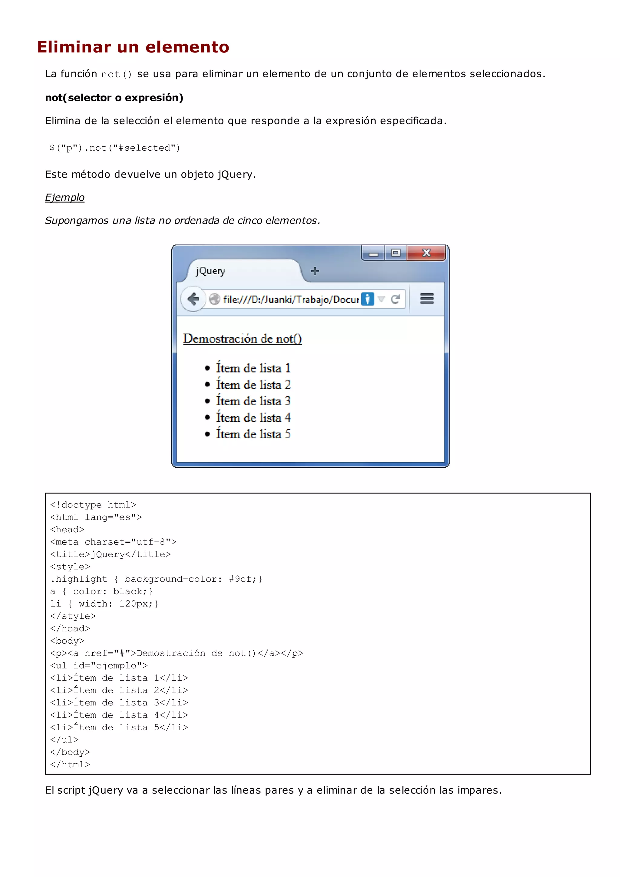 <!doctype html>
<html lang="es">
<head>
<meta charset="utf-8">
<title>jQuery</title>
<style>
.highlight { background-color: #9cf;}
a { color: black;}
li { width: 120px;}
</style>
</head>
<body>
<p><a href="#">Demostración de not()</a></p>
<ul id="ejemplo">
<li>Ítem de lista 1</li>
<li>Ítem de lista 2</li>
<li>Ítem de lista 3</li>
<li>Ítem de lista 4</li>
<li>Ítem de lista 5</li>
</ul>
</body>
</html>
Eliminar un elemento
La función not()se usa para eliminar un elemento de un conjunto de elementos seleccionados.
not(selector o expresión)
Elimina de la selección el elemento que responde a la expresión especificada.
$("p").not("#selected")
Este método devuelve un objeto jQuery.
Ejemplo
Supongamos una lista no ordenada de cinco elementos.
El script jQuery va a seleccionar las líneas pares y a eliminar de la selección las impares.
 