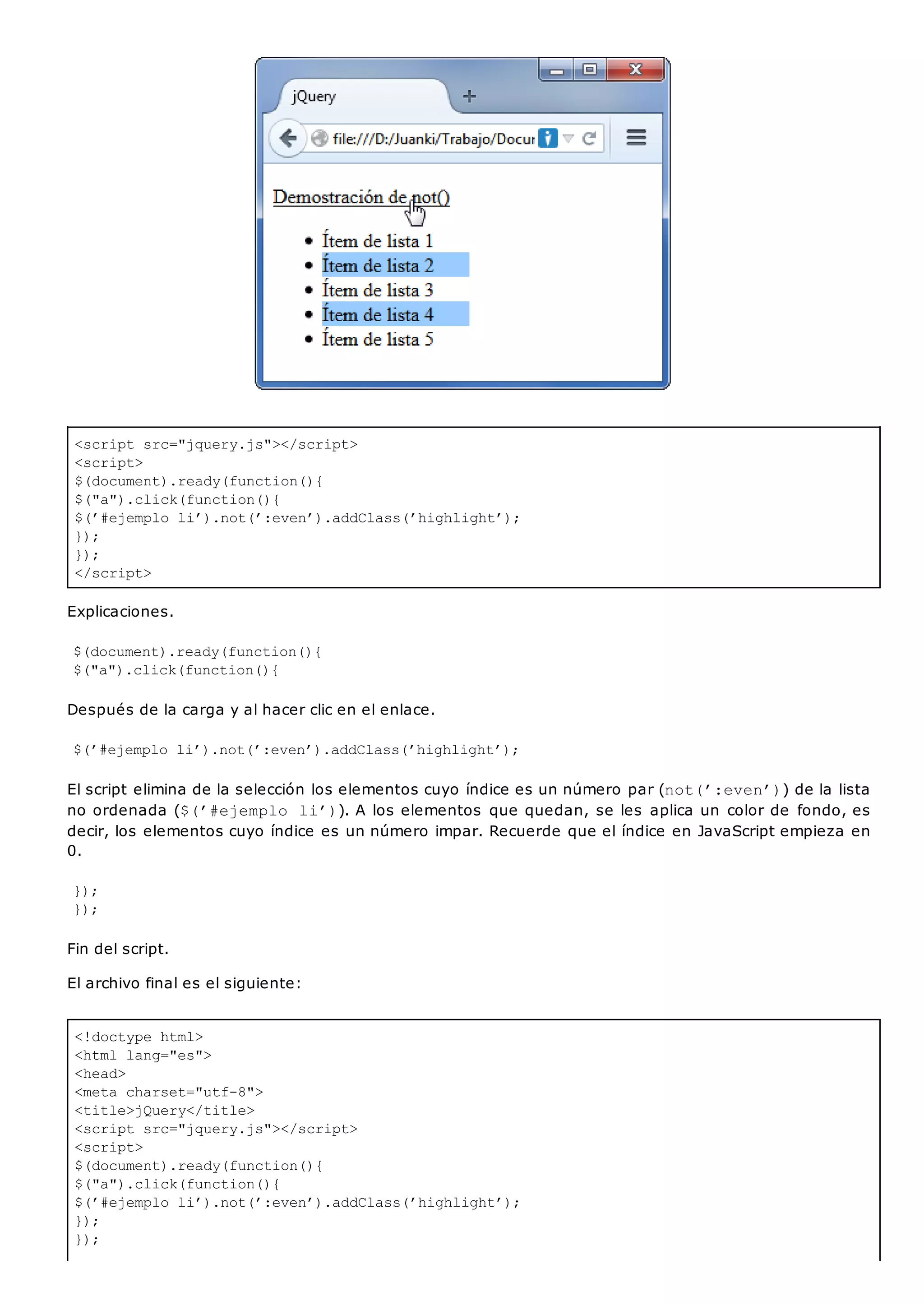 <script src="jquery.js"></script>
<script>
$(document).ready(function(){
$("a").click(function(){
$(’#ejemplo li’).not(’:even’).addClass(’highlight’);
});
});
</script>
<!doctype html>
<html lang="es">
<head>
<meta charset="utf-8">
<title>jQuery</title>
<script src="jquery.js"></script>
<script>
$(document).ready(function(){
$("a").click(function(){
$(’#ejemplo li’).not(’:even’).addClass(’highlight’);
});
});
Explicaciones.
$(document).ready(function(){
$("a").click(function(){
Después de la carga y al hacer clic en el enlace.
$(’#ejemplo li’).not(’:even’).addClass(’highlight’);
El script elimina de la selección los elementos cuyo índice es un número par (not(’:even’)) de la lista
no ordenada ($(’#ejemplo li’)). A los elementos que quedan, se les aplica un color de fondo, es
decir, los elementos cuyo índice es un número impar. Recuerde que el índice en JavaScript empieza en
0.
});
});
Fin del script.
El archivo final es el siguiente:
 