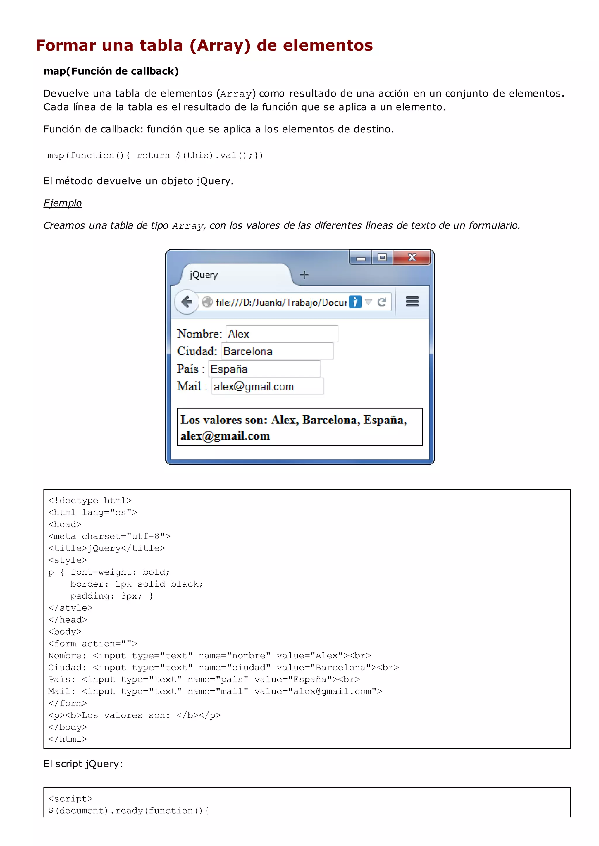 <!doctype html>
<html lang="es">
<head>
<meta charset="utf-8">
<title>jQuery</title>
<style>
p { font-weight: bold;
border: 1px solid black;
padding: 3px; }
</style>
</head>
<body>
<form action="">
Nombre: <input type="text" name="nombre" value="Alex"><br>
Ciudad: <input type="text" name="ciudad" value="Barcelona"><br>
País: <input type="text" name="país" value="España"><br>
Mail: <input type="text" name="mail" value="alex@gmail.com">
</form>
<p><b>Los valores son: </b></p>
</body>
</html>
<script>
$(document).ready(function(){
Formar una tabla (Array) de elementos
map(Función de callback)
Devuelve una tabla de elementos (Array) como resultado de una acción en un conjunto de elementos.
Cada línea de la tabla es el resultado de la función que se aplica a un elemento.
Función de callback: función que se aplica a los elementos de destino.
map(function(){ return $(this).val();})
El método devuelve un objeto jQuery.
Ejemplo
Creamos una tabla de tipo Array, con los valores de las diferentes líneas de texto de un formulario.
El script jQuery:
 