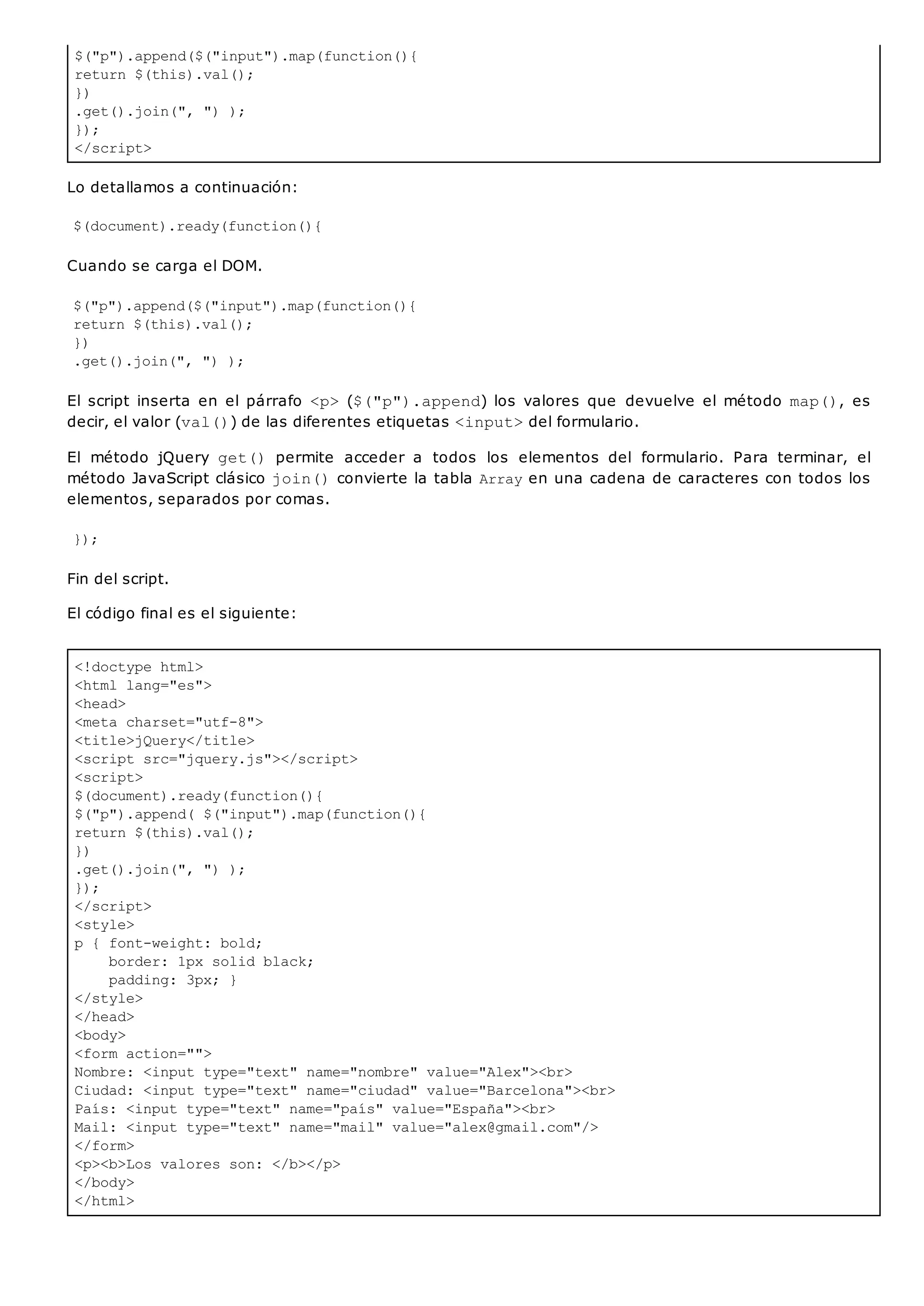 $("p").append($("input").map(function(){
return $(this).val();
})
.get().join(", ") );
});
</script>
<!doctype html>
<html lang="es">
<head>
<meta charset="utf-8">
<title>jQuery</title>
<script src="jquery.js"></script>
<script>
$(document).ready(function(){
$("p").append( $("input").map(function(){
return $(this).val();
})
.get().join(", ") );
});
</script>
<style>
p { font-weight: bold;
border: 1px solid black;
padding: 3px; }
</style>
</head>
<body>
<form action="">
Nombre: <input type="text" name="nombre" value="Alex"><br>
Ciudad: <input type="text" name="ciudad" value="Barcelona"><br>
País: <input type="text" name="país" value="España"><br>
Mail: <input type="text" name="mail" value="alex@gmail.com"/>
</form>
<p><b>Los valores son: </b></p>
</body>
</html>
Lo detallamos a continuación:
$(document).ready(function(){
Cuando se carga el DOM.
$("p").append($("input").map(function(){
return $(this).val();
})
.get().join(", ") );
El script inserta en el párrafo <p>($("p").append) los valores que devuelve el método map(), es
decir, el valor (val()) de las diferentes etiquetas <input>del formulario.
El método jQuery get() permite acceder a todos los elementos del formulario. Para terminar, el
método JavaScript clásico join()convierte la tabla Arrayen una cadena de caracteres con todos los
elementos, separados por comas.
});
Fin del script.
El código final es el siguiente:
 