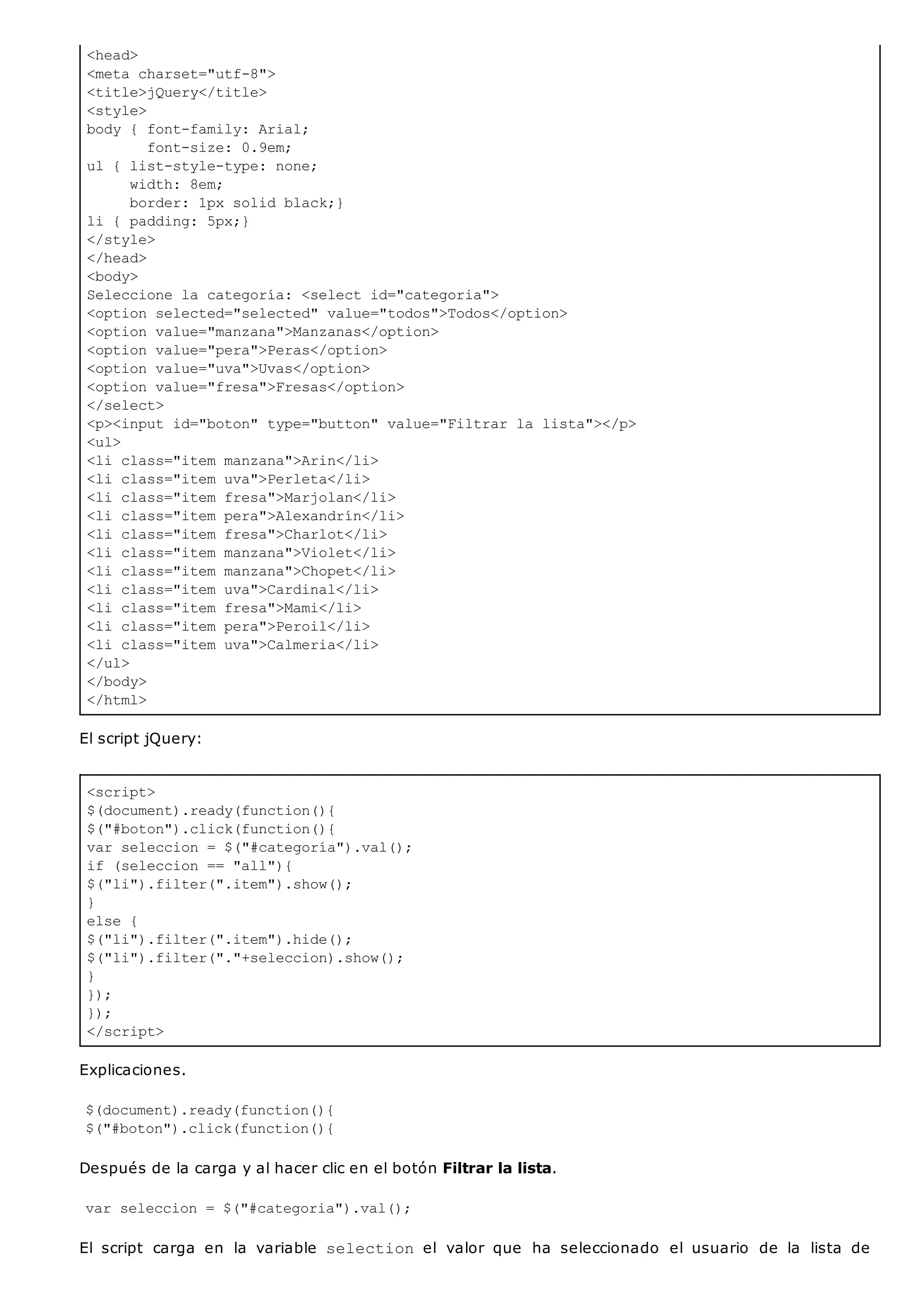 <head>
<meta charset="utf-8">
<title>jQuery</title>
<style>
body { font-family: Arial;
font-size: 0.9em;
ul { list-style-type: none;
width: 8em;
border: 1px solid black;}
li { padding: 5px;}
</style>
</head>
<body>
Seleccione la categoría: <select id="categoria">
<option selected="selected" value="todos">Todos</option>
<option value="manzana">Manzanas</option>
<option value="pera">Peras</option>
<option value="uva">Uvas</option>
<option value="fresa">Fresas</option>
</select>
<p><input id="boton" type="button" value="Filtrar la lista"></p>
<ul>
<li class="item manzana">Arin</li>
<li class="item uva">Perleta</li>
<li class="item fresa">Marjolan</li>
<li class="item pera">Alexandrín</li>
<li class="item fresa">Charlot</li>
<li class="item manzana">Violet</li>
<li class="item manzana">Chopet</li>
<li class="item uva">Cardinal</li>
<li class="item fresa">Mami</li>
<li class="item pera">Peroil</li>
<li class="item uva">Calmeria</li>
</ul>
</body>
</html>
<script>
$(document).ready(function(){
$("#boton").click(function(){
var seleccion = $("#categoría").val();
if (seleccion == "all"){
$("li").filter(".item").show();
}
else {
$("li").filter(".item").hide();
$("li").filter("."+seleccion).show();
}
});
});
</script>
El script jQuery:
Explicaciones.
$(document).ready(function(){
$("#boton").click(function(){
Después de la carga y al hacer clic en el botón Filtrar la lista.
var seleccion = $("#categoria").val();
El script carga en la variable selection el valor que ha seleccionado el usuario de la lista de
 