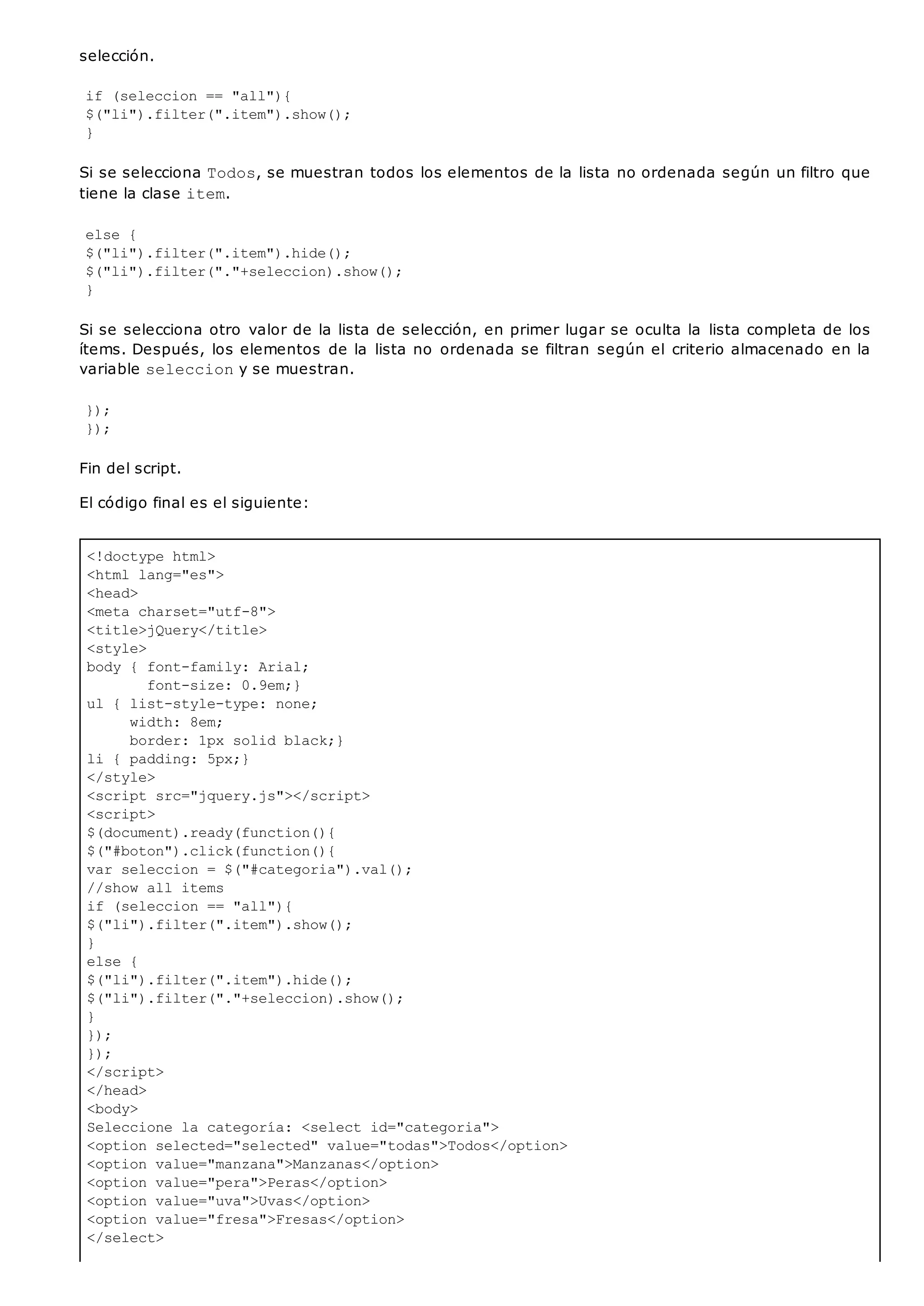 <!doctype html>
<html lang="es">
<head>
<meta charset="utf-8">
<title>jQuery</title>
<style>
body { font-family: Arial;
font-size: 0.9em;}
ul { list-style-type: none;
width: 8em;
border: 1px solid black;}
li { padding: 5px;}
</style>
<script src="jquery.js"></script>
<script>
$(document).ready(function(){
$("#boton").click(function(){
var seleccion = $("#categoria").val();
//show all items
if (seleccion == "all"){
$("li").filter(".item").show();
}
else {
$("li").filter(".item").hide();
$("li").filter("."+seleccion).show();
}
});
});
</script>
</head>
<body>
Seleccione la categoría: <select id="categoria">
<option selected="selected" value="todas">Todos</option>
<option value="manzana">Manzanas</option>
<option value="pera">Peras</option>
<option value="uva">Uvas</option>
<option value="fresa">Fresas</option>
</select>
selección.
if (seleccion == "all"){
$("li").filter(".item").show();
}
Si se selecciona Todos, se muestran todos los elementos de la lista no ordenada según un filtro que
tiene la clase item.
else {
$("li").filter(".item").hide();
$("li").filter("."+seleccion).show();
}
Si se selecciona otro valor de la lista de selección, en primer lugar se oculta la lista completa de los
ítems. Después, los elementos de la lista no ordenada se filtran según el criterio almacenado en la
variable selecciony se muestran.
});
});
Fin del script.
El código final es el siguiente:
 