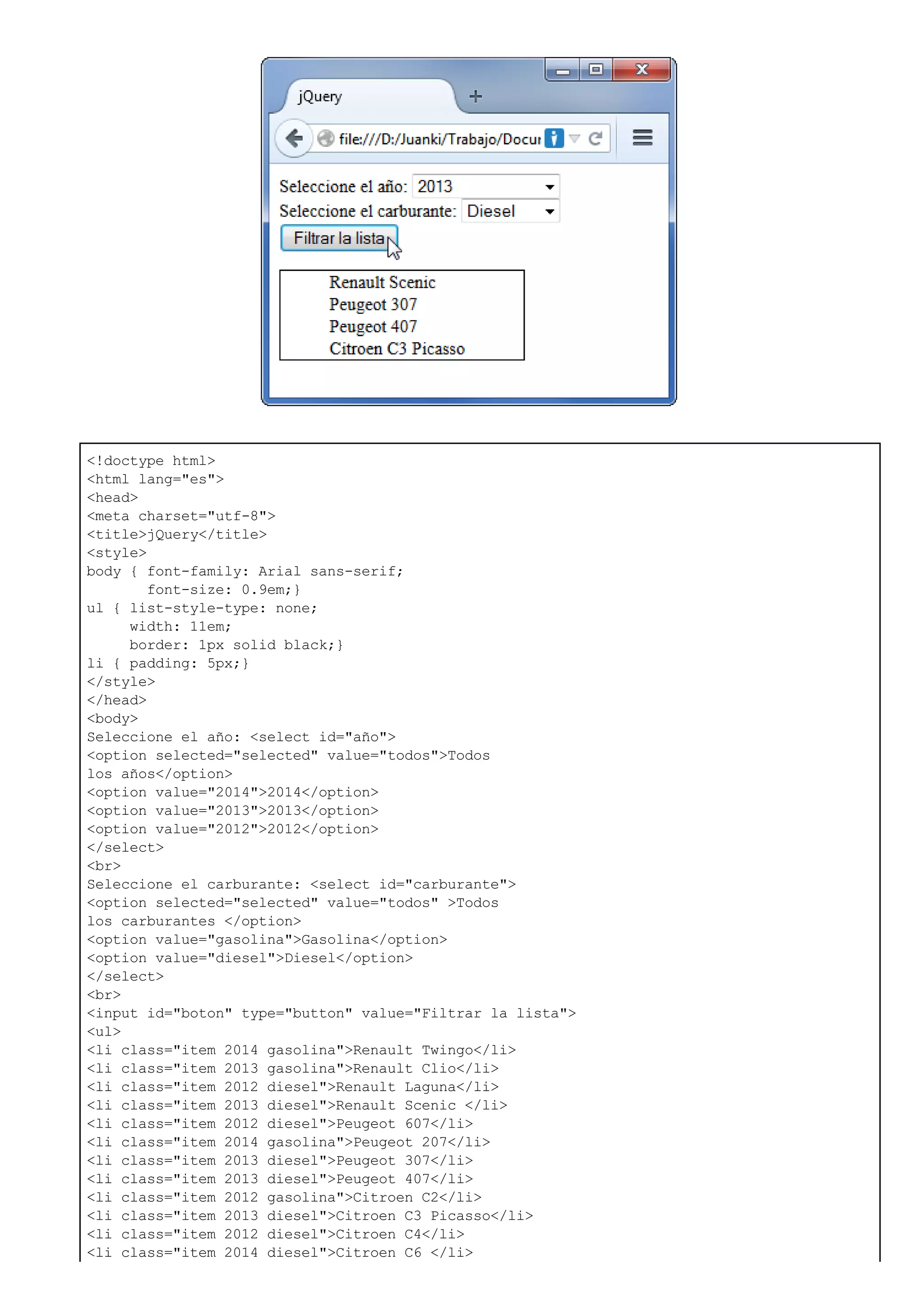 <!doctype html>
<html lang="es">
<head>
<meta charset="utf-8">
<title>jQuery</title>
<style>
body { font-family: Arial sans-serif;
font-size: 0.9em;}
ul { list-style-type: none;
width: 11em;
border: 1px solid black;}
li { padding: 5px;}
</style>
</head>
<body>
Seleccione el año: <select id="año">
<option selected="selected" value="todos">Todos
los años</option>
<option value="2014">2014</option>
<option value="2013">2013</option>
<option value="2012">2012</option>
</select>
<br>
Seleccione el carburante: <select id="carburante">
<option selected="selected" value="todos" >Todos
los carburantes </option>
<option value="gasolina">Gasolina</option>
<option value="diesel">Diesel</option>
</select>
<br>
<input id="boton" type="button" value="Filtrar la lista">
<ul>
<li class="item 2014 gasolina">Renault Twingo</li>
<li class="item 2013 gasolina">Renault Clio</li>
<li class="item 2012 diesel">Renault Laguna</li>
<li class="item 2013 diesel">Renault Scenic </li>
<li class="item 2012 diesel">Peugeot 607</li>
<li class="item 2014 gasolina">Peugeot 207</li>
<li class="item 2013 diesel">Peugeot 307</li>
<li class="item 2013 diesel">Peugeot 407</li>
<li class="item 2012 gasolina">Citroen C2</li>
<li class="item 2013 diesel">Citroen C3 Picasso</li>
<li class="item 2012 diesel">Citroen C4</li>
<li class="item 2014 diesel">Citroen C6 </li>
 