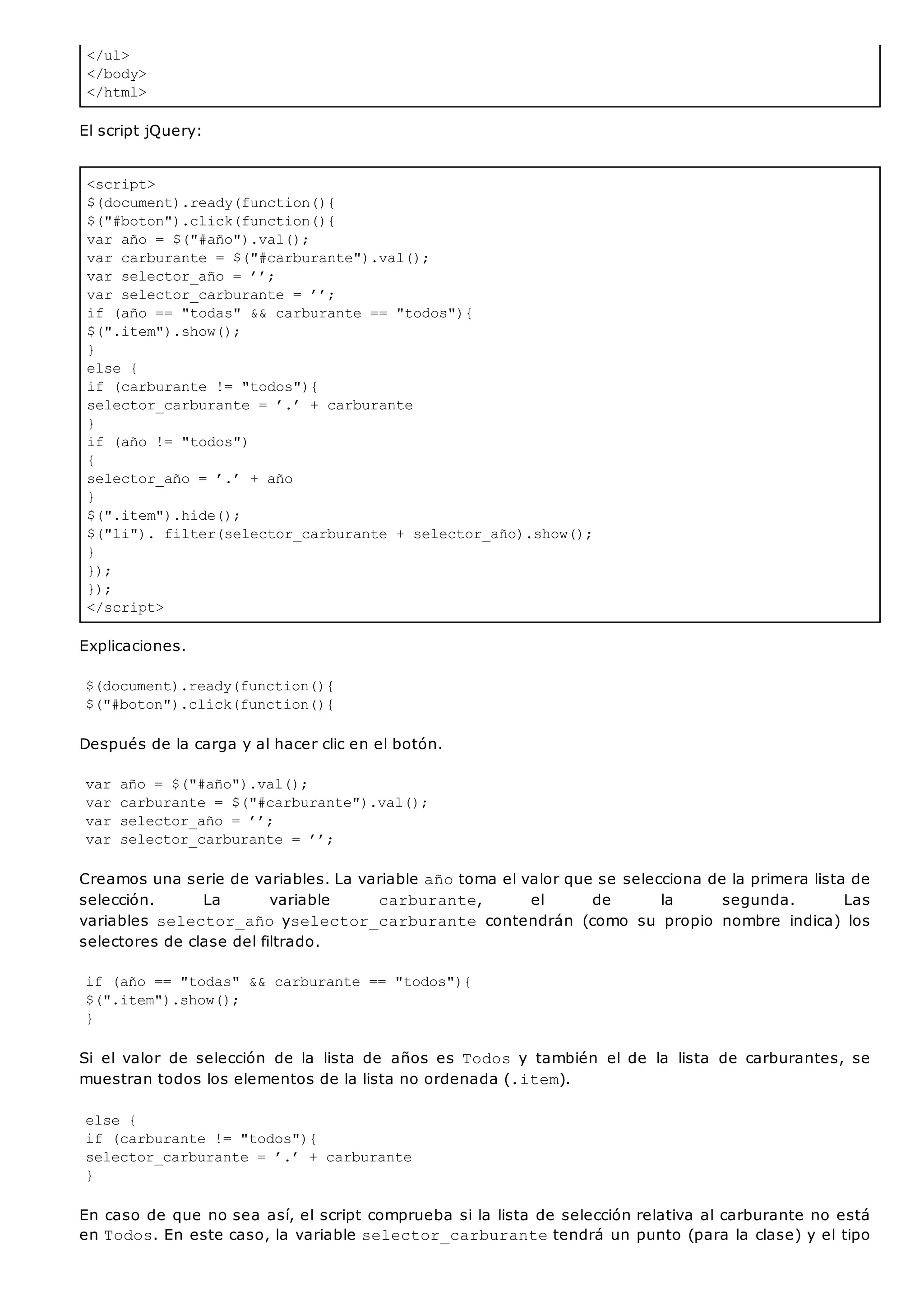 </ul>
</body>
</html>
<script>
$(document).ready(function(){
$("#boton").click(function(){
var año = $("#año").val();
var carburante = $("#carburante").val();
var selector_año = ’’;
var selector_carburante = ’’;
if (año == "todas" && carburante == "todos"){
$(".item").show();
}
else {
if (carburante != "todos"){
selector_carburante = ’.’ + carburante
}
if (año != "todos")
{
selector_año = ’.’ + año
}
$(".item").hide();
$("li"). filter(selector_carburante + selector_año).show();
}
});
});
</script>
El script jQuery:
Explicaciones.
$(document).ready(function(){
$("#boton").click(function(){
Después de la carga y al hacer clic en el botón.
var año = $("#año").val();
var carburante = $("#carburante").val();
var selector_año = ’’;
var selector_carburante = ’’;
Creamos una serie de variables. La variable añotoma el valor que se selecciona de la primera lista de
selección. La variable carburante, el de la segunda. Las
variables selector_añoyselector_carburante contendrán (como su propio nombre indica) los
selectores de clase del filtrado.
if (año == "todas" && carburante == "todos"){
$(".item").show();
}
Si el valor de selección de la lista de años es Todosy también el de la lista de carburantes, se
muestran todos los elementos de la lista no ordenada (.item).
else {
if (carburante != "todos"){
selector_carburante = ’.’ + carburante
}
En caso de que no sea así, el script comprueba si la lista de selección relativa al carburante no está
en Todos. En este caso, la variable selector_carburantetendrá un punto (para la clase) y el tipo
 