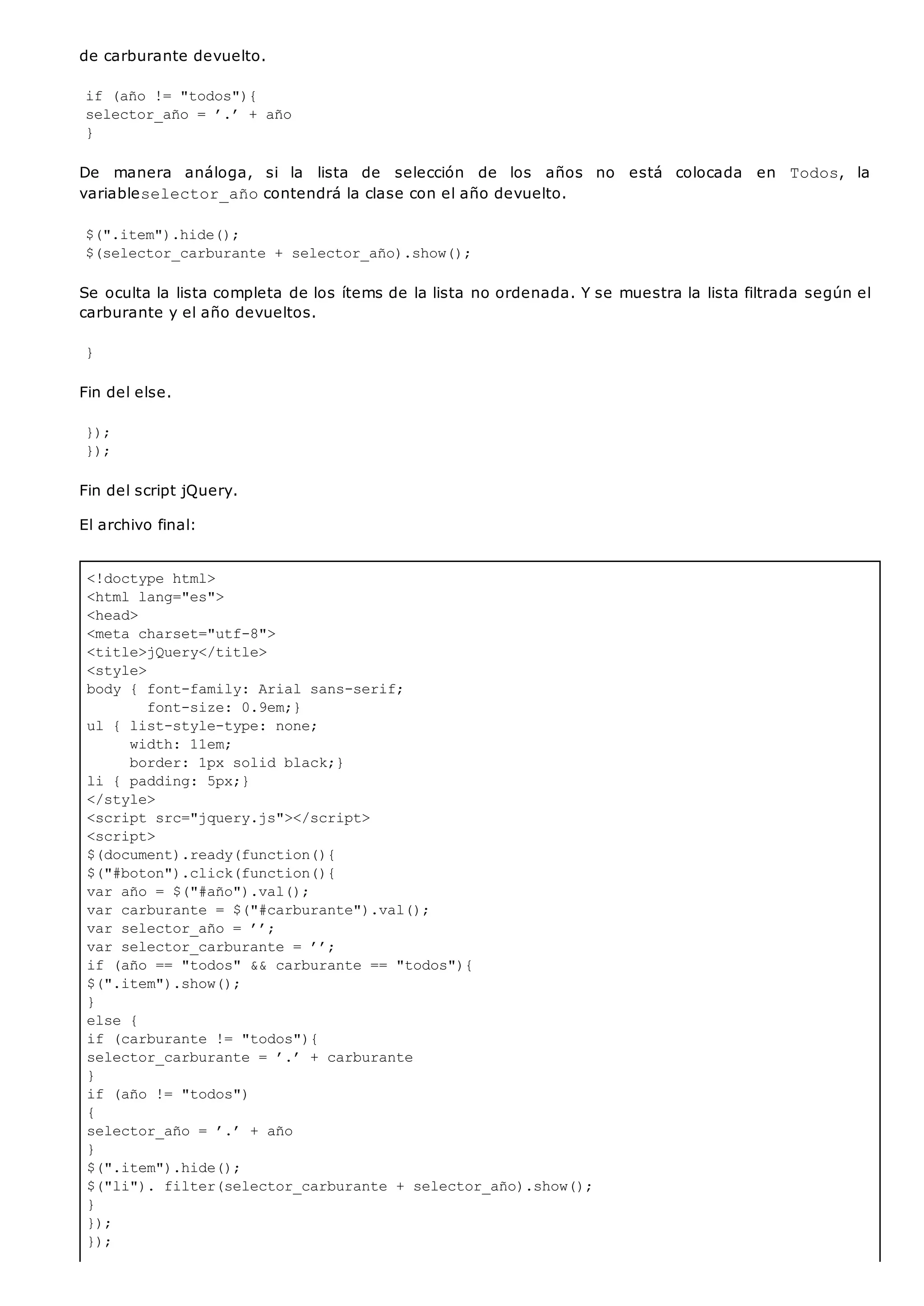 <!doctype html>
<html lang="es">
<head>
<meta charset="utf-8">
<title>jQuery</title>
<style>
body { font-family: Arial sans-serif;
font-size: 0.9em;}
ul { list-style-type: none;
width: 11em;
border: 1px solid black;}
li { padding: 5px;}
</style>
<script src="jquery.js"></script>
<script>
$(document).ready(function(){
$("#boton").click(function(){
var año = $("#año").val();
var carburante = $("#carburante").val();
var selector_año = ’’;
var selector_carburante = ’’;
if (año == "todos" && carburante == "todos"){
$(".item").show();
}
else {
if (carburante != "todos"){
selector_carburante = ’.’ + carburante
}
if (año != "todos")
{
selector_año = ’.’ + año
}
$(".item").hide();
$("li"). filter(selector_carburante + selector_año).show();
}
});
});
de carburante devuelto.
if (año != "todos"){
selector_año = ’.’ + año
}
De manera análoga, si la lista de selección de los años no está colocada en Todos, la
variableselector_añocontendrá la clase con el año devuelto.
$(".item").hide();
$(selector_carburante + selector_año).show();
Se oculta la lista completa de los ítems de la lista no ordenada. Y se muestra la lista filtrada según el
carburante y el año devueltos.
}
Fin del else.
});
});
Fin del script jQuery.
El archivo final:
 