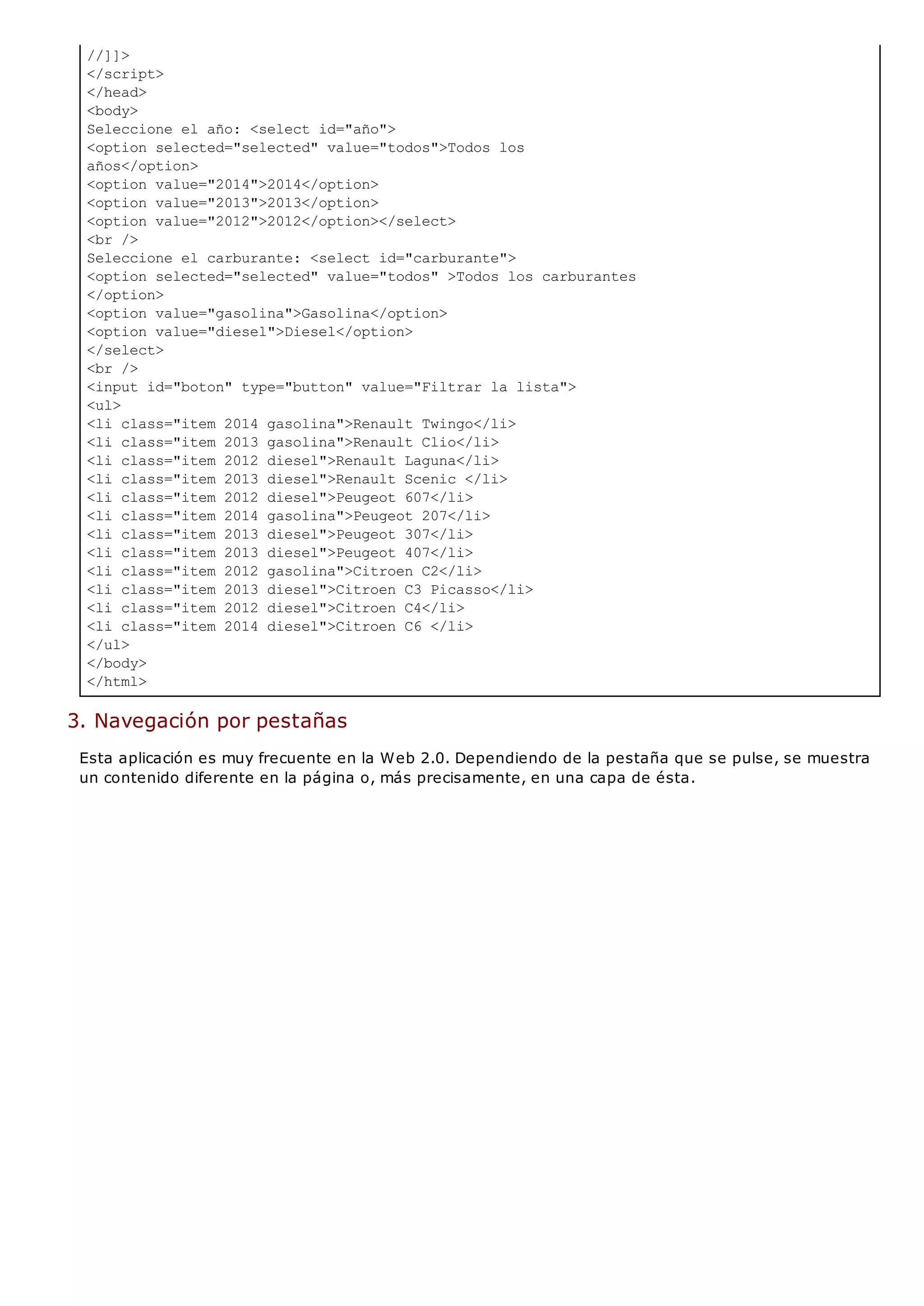 //]]>
</script>
</head>
<body>
Seleccione el año: <select id="año">
<option selected="selected" value="todos">Todos los
años</option>
<option value="2014">2014</option>
<option value="2013">2013</option>
<option value="2012">2012</option></select>
<br />
Seleccione el carburante: <select id="carburante">
<option selected="selected" value="todos" >Todos los carburantes
</option>
<option value="gasolina">Gasolina</option>
<option value="diesel">Diesel</option>
</select>
<br />
<input id="boton" type="button" value="Filtrar la lista">
<ul>
<li class="item 2014 gasolina">Renault Twingo</li>
<li class="item 2013 gasolina">Renault Clio</li>
<li class="item 2012 diesel">Renault Laguna</li>
<li class="item 2013 diesel">Renault Scenic </li>
<li class="item 2012 diesel">Peugeot 607</li>
<li class="item 2014 gasolina">Peugeot 207</li>
<li class="item 2013 diesel">Peugeot 307</li>
<li class="item 2013 diesel">Peugeot 407</li>
<li class="item 2012 gasolina">Citroen C2</li>
<li class="item 2013 diesel">Citroen C3 Picasso</li>
<li class="item 2012 diesel">Citroen C4</li>
<li class="item 2014 diesel">Citroen C6 </li>
</ul>
</body>
</html>
3. Navegación por pestañas
Esta aplicación es muy frecuente en la Web 2.0. Dependiendo de la pestaña que se pulse, se muestra
un contenido diferente en la página o, más precisamente, en una capa de ésta.
 