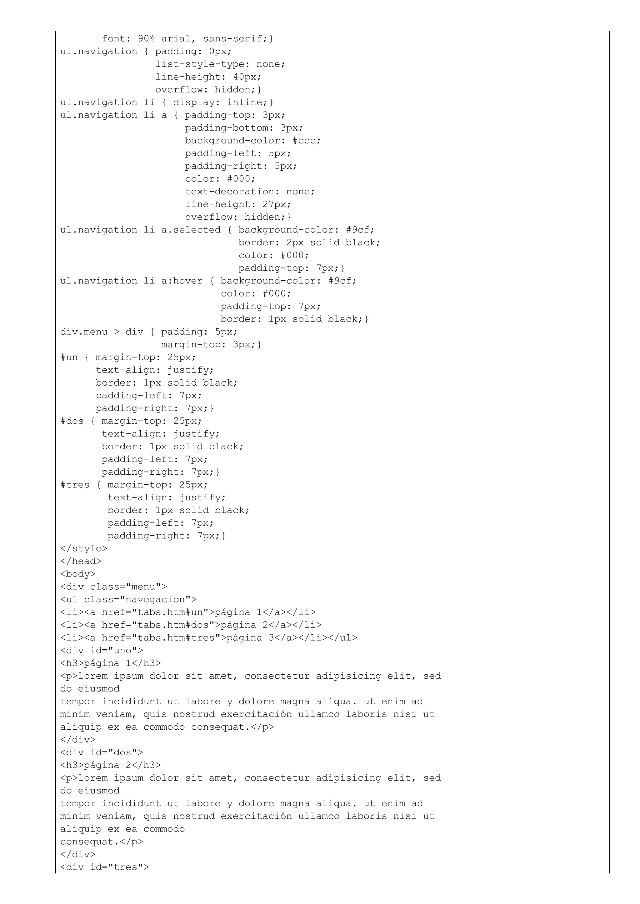 font: 90% arial, sans-serif;}
ul.navigation { padding: 0px;
list-style-type: none;
line-height: 40px;
overflow: hidden;}
ul.navigation li { display: inline;}
ul.navigation li a { padding-top: 3px;
padding-bottom: 3px;
background-color: #ccc;
padding-left: 5px;
padding-right: 5px;
color: #000;
text-decoration: none;
line-height: 27px;
overflow: hidden;}
ul.navigation li a.selected { background-color: #9cf;
border: 2px solid black;
color: #000;
padding-top: 7px;}
ul.navigation li a:hover { background-color: #9cf;
color: #000;
padding-top: 7px;
border: 1px solid black;}
div.menu > div { padding: 5px;
margin-top: 3px;}
#un { margin-top: 25px;
text-align: justify;
border: 1px solid black;
padding-left: 7px;
padding-right: 7px;}
#dos { margin-top: 25px;
text-align: justify;
border: 1px solid black;
padding-left: 7px;
padding-right: 7px;}
#tres { margin-top: 25px;
text-align: justify;
border: 1px solid black;
padding-left: 7px;
padding-right: 7px;}
</style>
</head>
<body>
<div class="menu">
<ul class="navegacion">
<li><a href="tabs.htm#un">página 1</a></li>
<li><a href="tabs.htm#dos">página 2</a></li>
<li><a href="tabs.htm#tres">página 3</a></li></ul>
<div id="uno">
<h3>página 1</h3>
<p>lorem ipsum dolor sit amet, consectetur adipisicing elit, sed
do eiusmod
tempor incididunt ut labore y dolore magna aliqua. ut enim ad
minim veniam, quis nostrud exercitación ullamco laboris nisi ut
aliquip ex ea commodo consequat.</p>
</div>
<div id="dos">
<h3>página 2</h3>
<p>lorem ipsum dolor sit amet, consectetur adipisicing elit, sed
do eiusmod
tempor incididunt ut labore y dolore magna aliqua. ut enim ad
minim veniam, quis nostrud exercitación ullamco laboris nisi ut
aliquip ex ea commodo
consequat.</p>
</div>
<div id="tres">
 