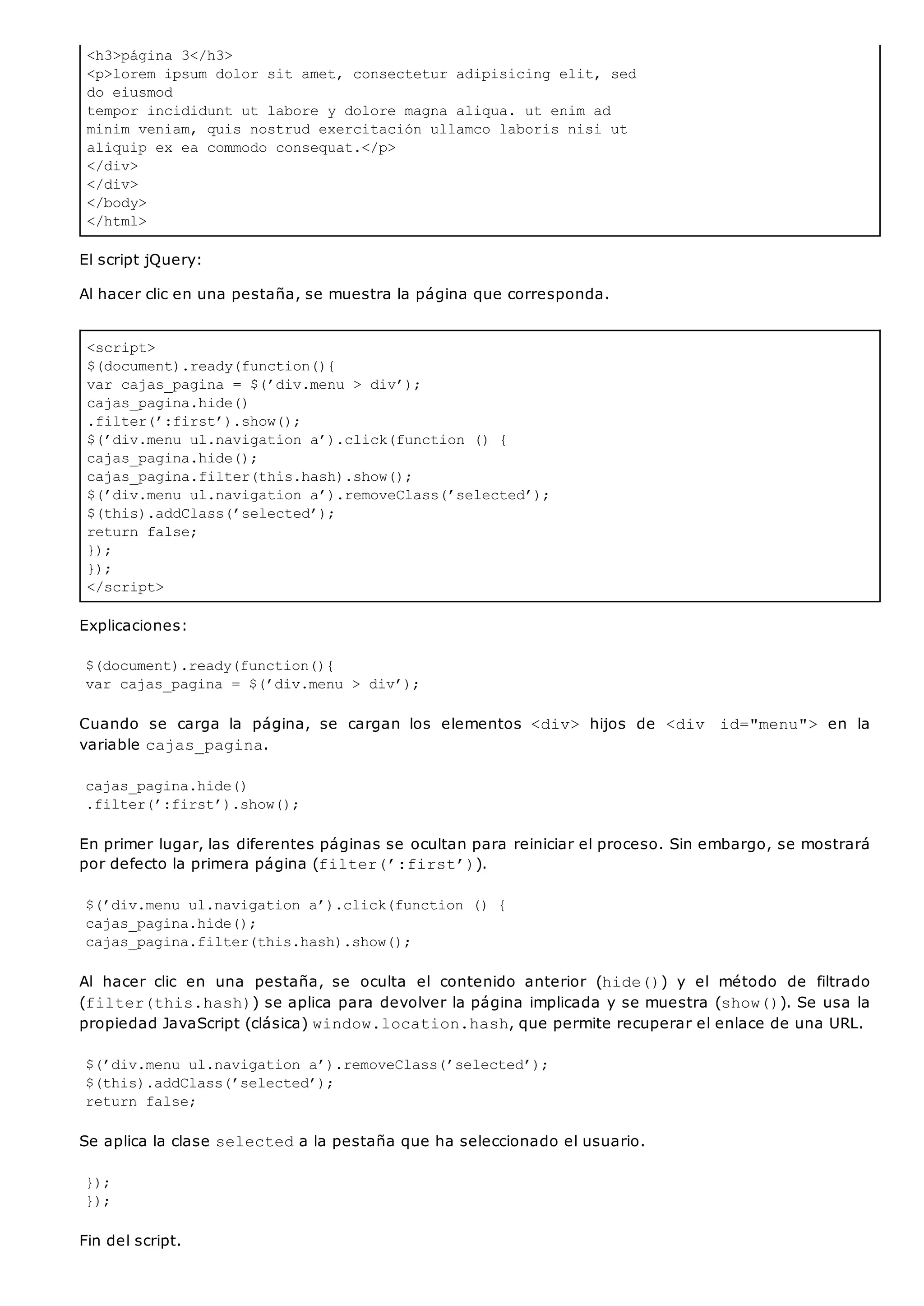 <h3>página 3</h3>
<p>lorem ipsum dolor sit amet, consectetur adipisicing elit, sed
do eiusmod
tempor incididunt ut labore y dolore magna aliqua. ut enim ad
minim veniam, quis nostrud exercitación ullamco laboris nisi ut
aliquip ex ea commodo consequat.</p>
</div>
</div>
</body>
</html>
<script>
$(document).ready(function(){
var cajas_pagina = $(’div.menu > div’);
cajas_pagina.hide()
.filter(’:first’).show();
$(’div.menu ul.navigation a’).click(function () {
cajas_pagina.hide();
cajas_pagina.filter(this.hash).show();
$(’div.menu ul.navigation a’).removeClass(’selected’);
$(this).addClass(’selected’);
return false;
});
});
</script>
El script jQuery:
Al hacer clic en una pestaña, se muestra la página que corresponda.
Explicaciones:
$(document).ready(function(){
var cajas_pagina = $(’div.menu > div’);
Cuando se carga la página, se cargan los elementos <div> hijos de <div id="menu"> en la
variable cajas_pagina.
cajas_pagina.hide()
.filter(’:first’).show();
En primer lugar, las diferentes páginas se ocultan para reiniciar el proceso. Sin embargo, se mostrará
por defecto la primera página (filter(’:first’)).
$(’div.menu ul.navigation a’).click(function () {
cajas_pagina.hide();
cajas_pagina.filter(this.hash).show();
Al hacer clic en una pestaña, se oculta el contenido anterior (hide()) y el método de filtrado
(filter(this.hash)) se aplica para devolver la página implicada y se muestra (show()). Se usa la
propiedad JavaScript (clásica) window.location.hash, que permite recuperar el enlace de una URL.
$(’div.menu ul.navigation a’).removeClass(’selected’);
$(this).addClass(’selected’);
return false;
Se aplica la clase selecteda la pestaña que ha seleccionado el usuario.
});
});
Fin del script.
 