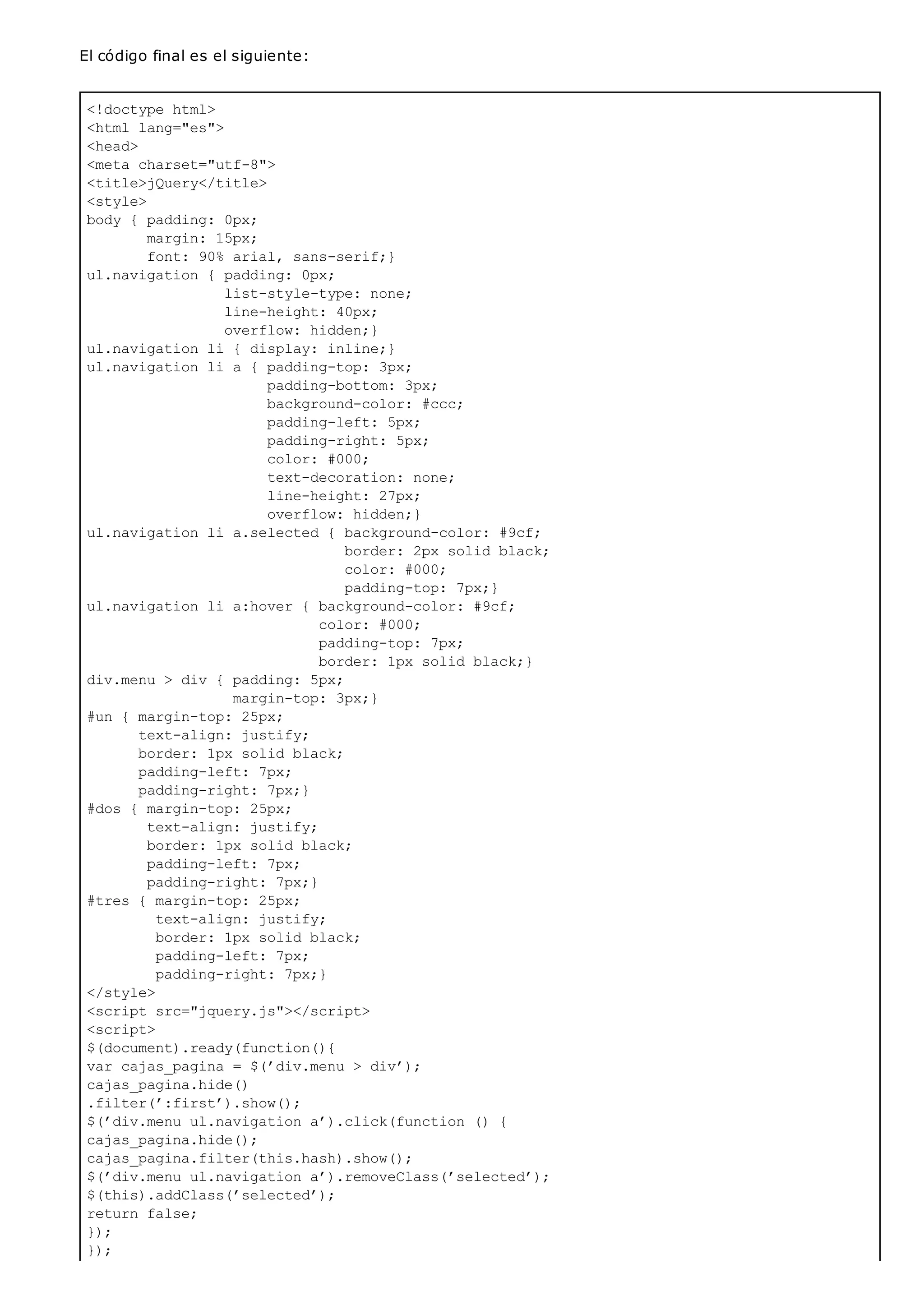 <!doctype html>
<html lang="es">
<head>
<meta charset="utf-8">
<title>jQuery</title>
<style>
body { padding: 0px;
margin: 15px;
font: 90% arial, sans-serif;}
ul.navigation { padding: 0px;
list-style-type: none;
line-height: 40px;
overflow: hidden;}
ul.navigation li { display: inline;}
ul.navigation li a { padding-top: 3px;
padding-bottom: 3px;
background-color: #ccc;
padding-left: 5px;
padding-right: 5px;
color: #000;
text-decoration: none;
line-height: 27px;
overflow: hidden;}
ul.navigation li a.selected { background-color: #9cf;
border: 2px solid black;
color: #000;
padding-top: 7px;}
ul.navigation li a:hover { background-color: #9cf;
color: #000;
padding-top: 7px;
border: 1px solid black;}
div.menu > div { padding: 5px;
margin-top: 3px;}
#un { margin-top: 25px;
text-align: justify;
border: 1px solid black;
padding-left: 7px;
padding-right: 7px;}
#dos { margin-top: 25px;
text-align: justify;
border: 1px solid black;
padding-left: 7px;
padding-right: 7px;}
#tres { margin-top: 25px;
text-align: justify;
border: 1px solid black;
padding-left: 7px;
padding-right: 7px;}
</style>
<script src="jquery.js"></script>
<script>
$(document).ready(function(){
var cajas_pagina = $(’div.menu > div’);
cajas_pagina.hide()
.filter(’:first’).show();
$(’div.menu ul.navigation a’).click(function () {
cajas_pagina.hide();
cajas_pagina.filter(this.hash).show();
$(’div.menu ul.navigation a’).removeClass(’selected’);
$(this).addClass(’selected’);
return false;
});
});
El código final es el siguiente:
 