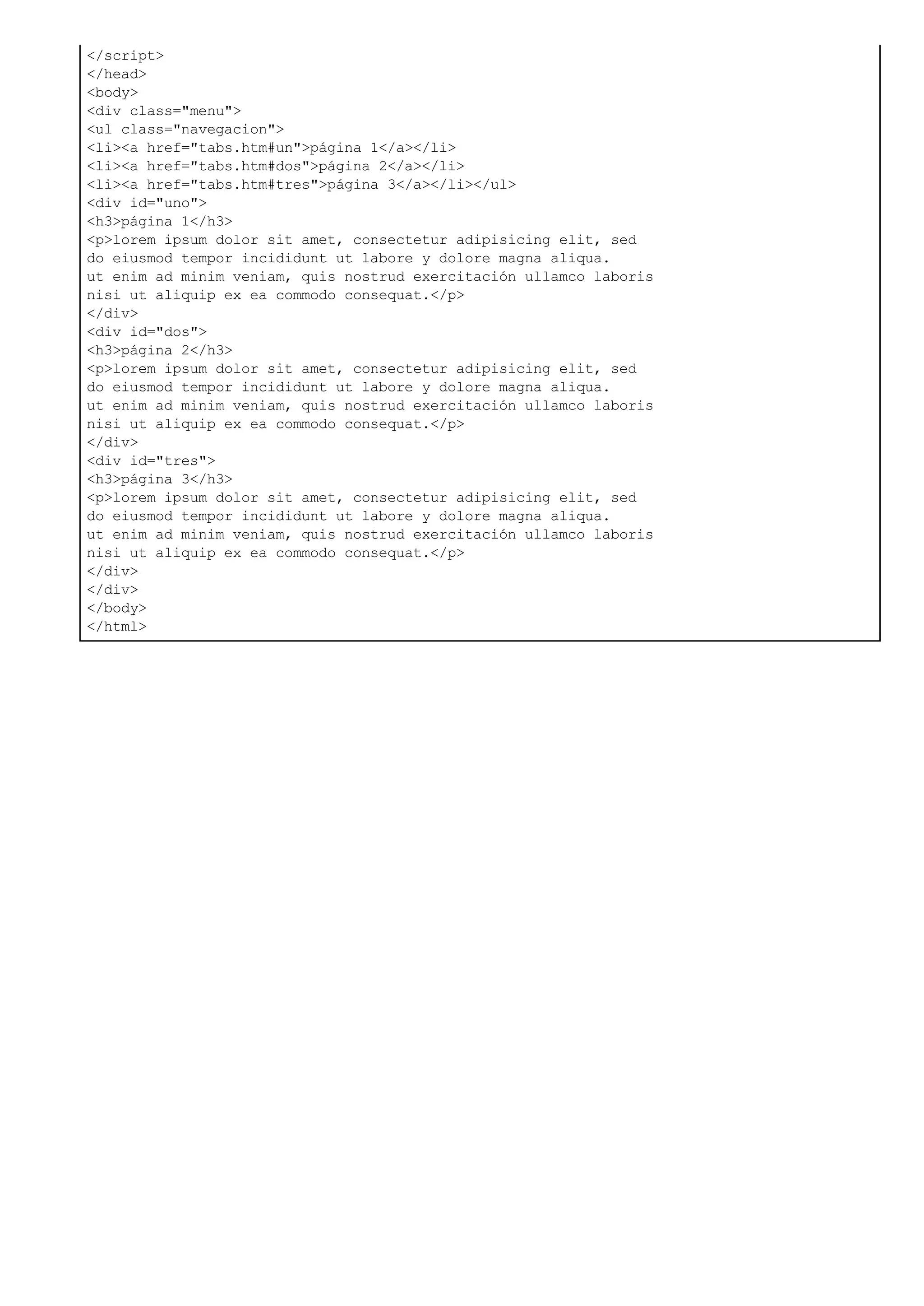 </script>
</head>
<body>
<div class="menu">
<ul class="navegacion">
<li><a href="tabs.htm#un">página 1</a></li>
<li><a href="tabs.htm#dos">página 2</a></li>
<li><a href="tabs.htm#tres">página 3</a></li></ul>
<div id="uno">
<h3>página 1</h3>
<p>lorem ipsum dolor sit amet, consectetur adipisicing elit, sed
do eiusmod tempor incididunt ut labore y dolore magna aliqua.
ut enim ad minim veniam, quis nostrud exercitación ullamco laboris
nisi ut aliquip ex ea commodo consequat.</p>
</div>
<div id="dos">
<h3>página 2</h3>
<p>lorem ipsum dolor sit amet, consectetur adipisicing elit, sed
do eiusmod tempor incididunt ut labore y dolore magna aliqua.
ut enim ad minim veniam, quis nostrud exercitación ullamco laboris
nisi ut aliquip ex ea commodo consequat.</p>
</div>
<div id="tres">
<h3>página 3</h3>
<p>lorem ipsum dolor sit amet, consectetur adipisicing elit, sed
do eiusmod tempor incididunt ut labore y dolore magna aliqua.
ut enim ad minim veniam, quis nostrud exercitación ullamco laboris
nisi ut aliquip ex ea commodo consequat.</p>
</div>
</div>
</body>
</html>
 