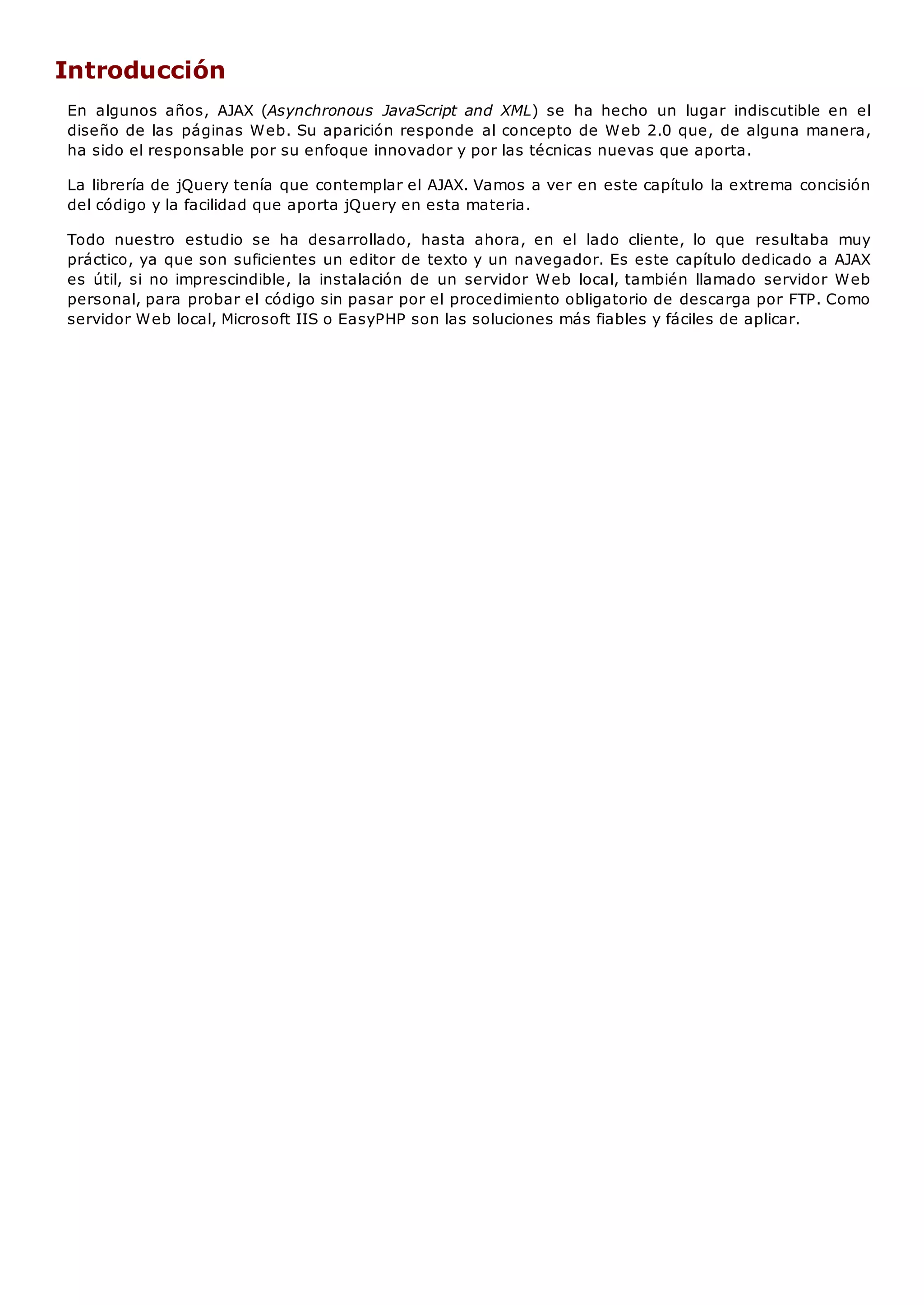 Introducción
En algunos años, AJAX (Asynchronous JavaScript and XML) se ha hecho un lugar indiscutible en el
diseño de las páginas Web. Su aparición responde al concepto de Web 2.0 que, de alguna manera,
ha sido el responsable por su enfoque innovador y por las técnicas nuevas que aporta.
La librería de jQuery tenía que contemplar el AJAX. Vamos a ver en este capítulo la extrema concisión
del código y la facilidad que aporta jQuery en esta materia.
Todo nuestro estudio se ha desarrollado, hasta ahora, en el lado cliente, lo que resultaba muy
práctico, ya que son suficientes un editor de texto y un navegador. Es este capítulo dedicado a AJAX
es útil, si no imprescindible, la instalación de un servidor Web local, también llamado servidor Web
personal, para probar el código sin pasar por el procedimiento obligatorio de descarga por FTP. Como
servidor Web local, Microsoft IIS o EasyPHP son las soluciones más fiables y fáciles de aplicar.
 