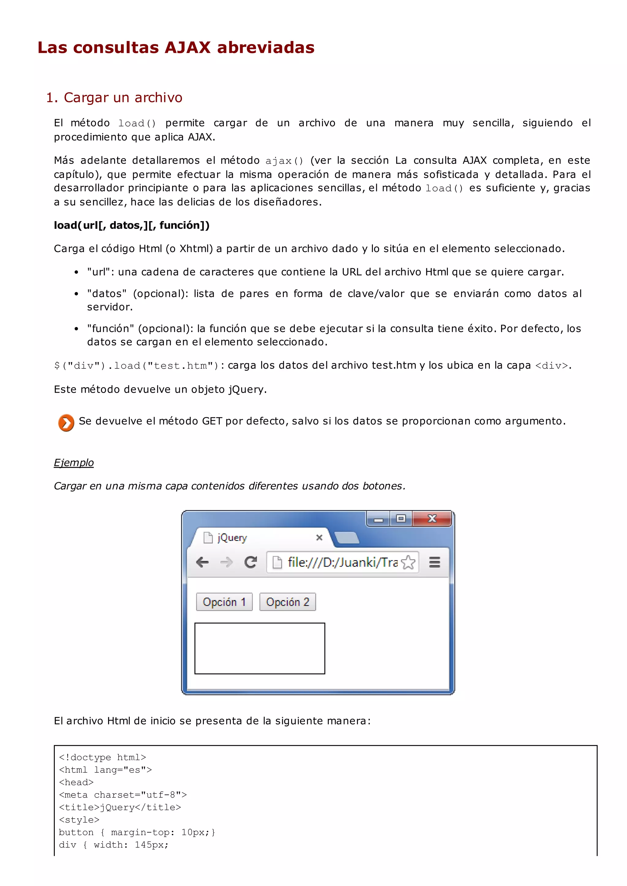 <!doctype html>
<html lang="es">
<head>
<meta charset="utf-8">
<title>jQuery</title>
<style>
button { margin-top: 10px;}
div { width: 145px;
Las consultas AJAX abreviadas
1. Cargar un archivo
El método load() permite cargar de un archivo de una manera muy sencilla, siguiendo el
procedimiento que aplica AJAX.
Más adelante detallaremos el método ajax()(ver la sección La consulta AJAX completa, en este
capítulo), que permite efectuar la misma operación de manera más sofisticada y detallada. Para el
desarrollador principiante o para las aplicaciones sencillas, el método load()es suficiente y, gracias
a su sencillez, hace las delicias de los diseñadores.
load(url[, datos,][, función])
Carga el código Html (o Xhtml) a partir de un archivo dado y lo sitúa en el elemento seleccionado.
"url": una cadena de caracteres que contiene la URL del archivo Html que se quiere cargar.
"datos" (opcional): lista de pares en forma de clave/valor que se enviarán como datos al
servidor.
"función" (opcional): la función que se debe ejecutar si la consulta tiene éxito. Por defecto, los
datos se cargan en el elemento seleccionado.
$("div").load("test.htm"): carga los datos del archivo test.htm y los ubica en la capa <div>.
Este método devuelve un objeto jQuery.
Se devuelve el método GET por defecto, salvo si los datos se proporcionan como argumento.
Ejemplo
Cargar en una misma capa contenidos diferentes usando dos botones.
El archivo Html de inicio se presenta de la siguiente manera:
 