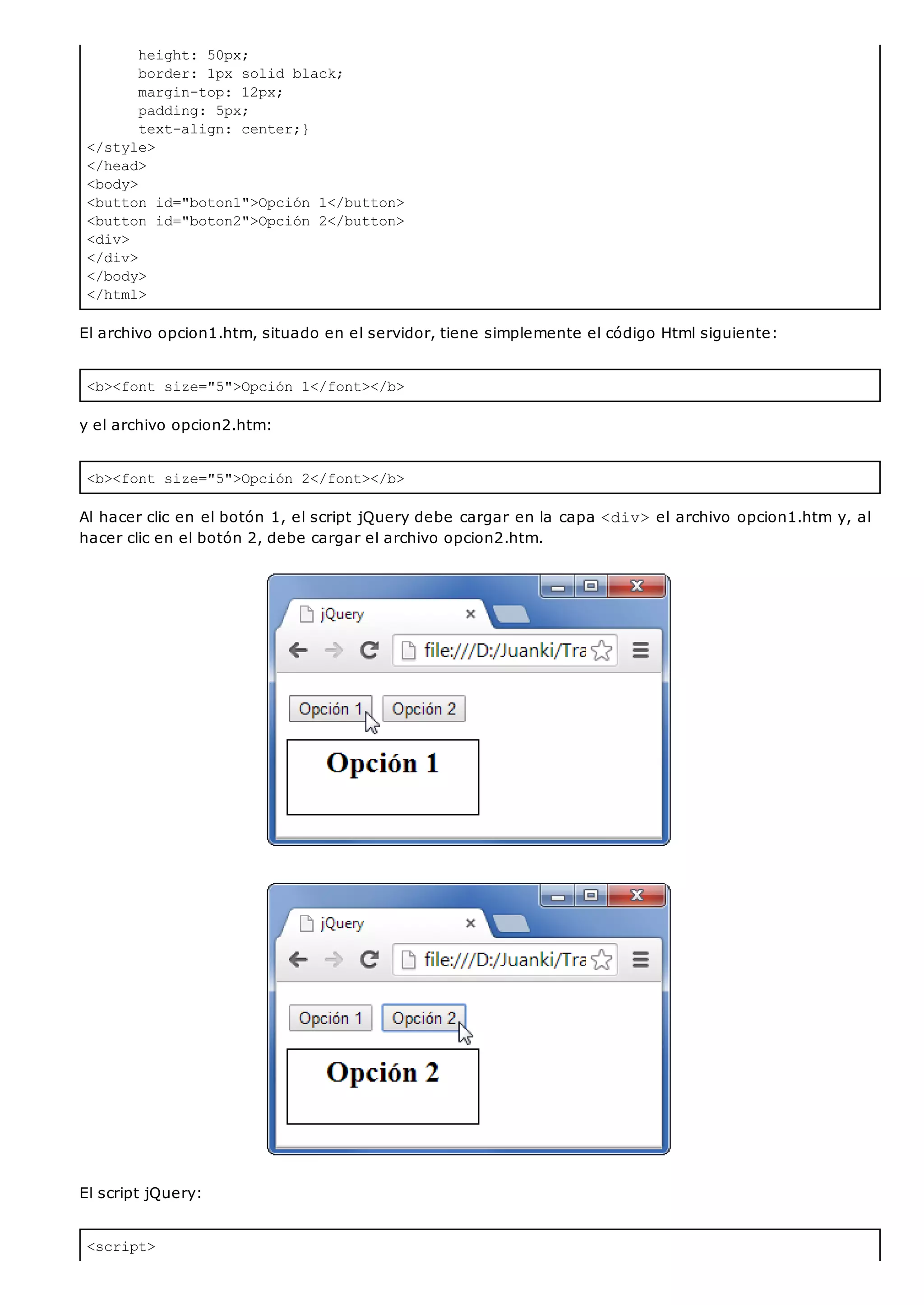height: 50px;
border: 1px solid black;
margin-top: 12px;
padding: 5px;
text-align: center;}
</style>
</head>
<body>
<button id="boton1">Opción 1</button>
<button id="boton2">Opción 2</button>
<div>
</div>
</body>
</html>
<b><font size="5">Opción 1</font></b>
<b><font size="5">Opción 2</font></b>
<script>
El archivo opcion1.htm, situado en el servidor, tiene simplemente el código Html siguiente:
y el archivo opcion2.htm:
Al hacer clic en el botón 1, el script jQuery debe cargar en la capa <div>el archivo opcion1.htm y, al
hacer clic en el botón 2, debe cargar el archivo opcion2.htm.
El script jQuery:
 