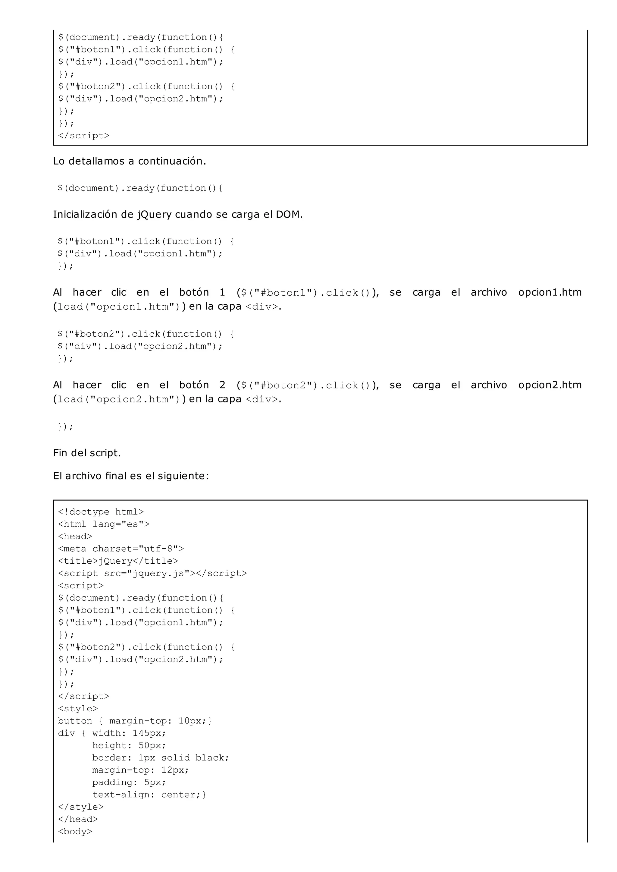$(document).ready(function(){
$("#boton1").click(function() {
$("div").load("opcion1.htm");
});
$("#boton2").click(function() {
$("div").load("opcion2.htm");
});
});
</script>
<!doctype html>
<html lang="es">
<head>
<meta charset="utf-8">
<title>jQuery</title>
<script src="jquery.js"></script>
<script>
$(document).ready(function(){
$("#boton1").click(function() {
$("div").load("opcion1.htm");
});
$("#boton2").click(function() {
$("div").load("opcion2.htm");
});
});
</script>
<style>
button { margin-top: 10px;}
div { width: 145px;
height: 50px;
border: 1px solid black;
margin-top: 12px;
padding: 5px;
text-align: center;}
</style>
</head>
<body>
Lo detallamos a continuación.
$(document).ready(function(){
Inicialización de jQuery cuando se carga el DOM.
$("#boton1").click(function() {
$("div").load("opcion1.htm");
});
Al hacer clic en el botón 1 ($("#boton1").click()), se carga el archivo opcion1.htm
(load("opcion1.htm")) en la capa <div>.
$("#boton2").click(function() {
$("div").load("opcion2.htm");
});
Al hacer clic en el botón 2 ($("#boton2").click()), se carga el archivo opcion2.htm
(load("opcion2.htm")) en la capa <div>.
});
Fin del script.
El archivo final es el siguiente:
 