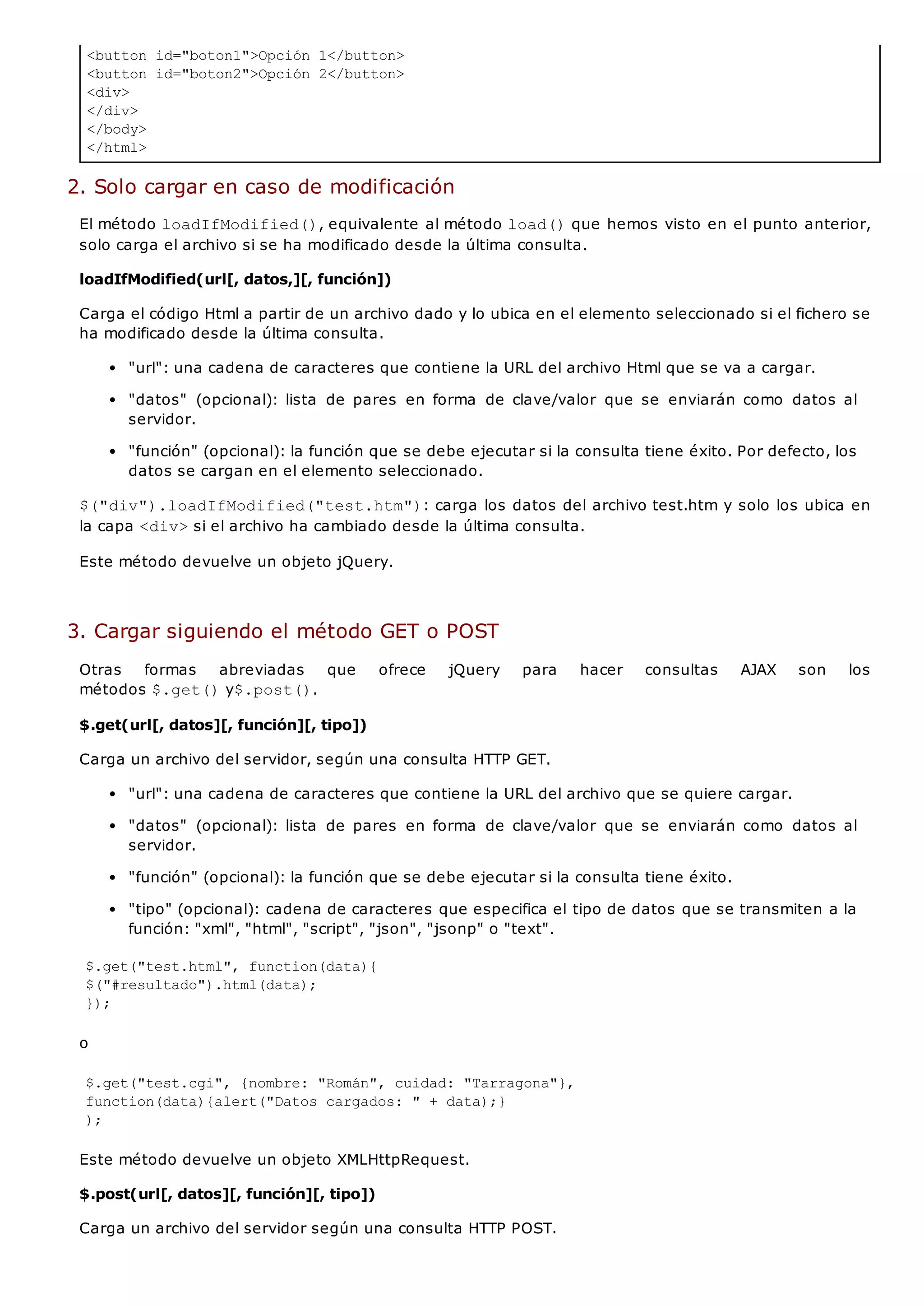 <button id="boton1">Opción 1</button>
<button id="boton2">Opción 2</button>
<div>
</div>
</body>
</html>
2. Solo cargar en caso de modificación
El método loadIfModified(), equivalente al método load()que hemos visto en el punto anterior,
solo carga el archivo si se ha modificado desde la última consulta.
loadIfModified(url[, datos,][, función])
Carga el código Html a partir de un archivo dado y lo ubica en el elemento seleccionado si el fichero se
ha modificado desde la última consulta.
"url": una cadena de caracteres que contiene la URL del archivo Html que se va a cargar.
"datos" (opcional): lista de pares en forma de clave/valor que se enviarán como datos al
servidor.
"función" (opcional): la función que se debe ejecutar si la consulta tiene éxito. Por defecto, los
datos se cargan en el elemento seleccionado.
$("div").loadIfModified("test.htm"): carga los datos del archivo test.htm y solo los ubica en
la capa <div>si el archivo ha cambiado desde la última consulta.
Este método devuelve un objeto jQuery.
3. Cargar siguiendo el método GET o POST
Otras formas abreviadas que ofrece jQuery para hacer consultas AJAX son los
métodos $.get()y$.post().
$.get(url[, datos][, función][, tipo])
Carga un archivo del servidor, según una consulta HTTP GET.
"url": una cadena de caracteres que contiene la URL del archivo que se quiere cargar.
"datos" (opcional): lista de pares en forma de clave/valor que se enviarán como datos al
servidor.
"función" (opcional): la función que se debe ejecutar si la consulta tiene éxito.
"tipo" (opcional): cadena de caracteres que especifica el tipo de datos que se transmiten a la
función: "xml", "html", "script", "json", "jsonp" o "text".
$.get("test.html", function(data){
$("#resultado").html(data);
});
o
$.get("test.cgi", {nombre: "Román", cuidad: "Tarragona"},
function(data){alert("Datos cargados: " + data);}
);
Este método devuelve un objeto XMLHttpRequest.
$.post(url[, datos][, función][, tipo])
Carga un archivo del servidor según una consulta HTTP POST.
 