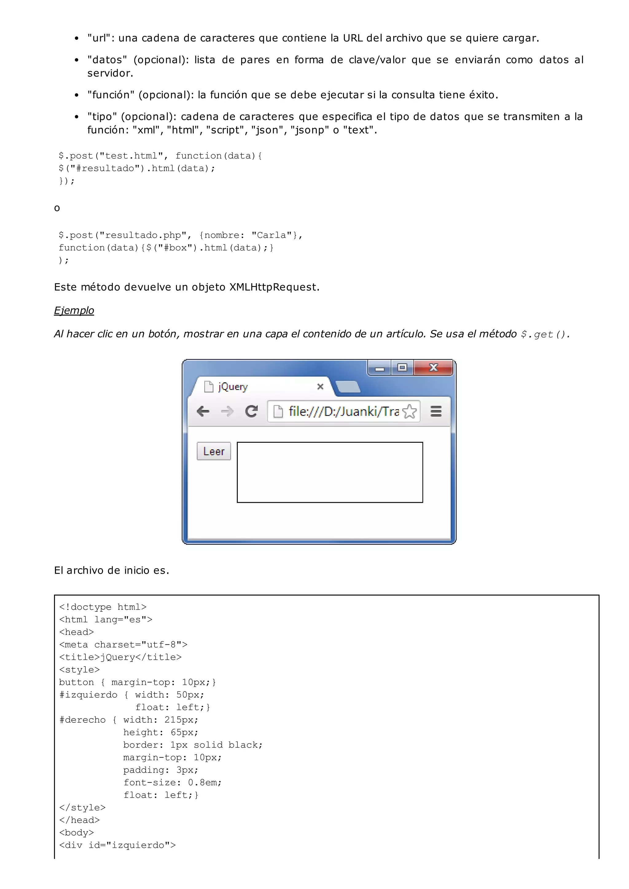 <!doctype html>
<html lang="es">
<head>
<meta charset="utf-8">
<title>jQuery</title>
<style>
button { margin-top: 10px;}
#izquierdo { width: 50px;
float: left;}
#derecho { width: 215px;
height: 65px;
border: 1px solid black;
margin-top: 10px;
padding: 3px;
font-size: 0.8em;
float: left;}
</style>
</head>
<body>
<div id="izquierdo">
"url": una cadena de caracteres que contiene la URL del archivo que se quiere cargar.
"datos" (opcional): lista de pares en forma de clave/valor que se enviarán como datos al
servidor.
"función" (opcional): la función que se debe ejecutar si la consulta tiene éxito.
"tipo" (opcional): cadena de caracteres que especifica el tipo de datos que se transmiten a la
función: "xml", "html", "script", "json", "jsonp" o "text".
$.post("test.html", function(data){
$("#resultado").html(data);
});
o
$.post("resultado.php", {nombre: "Carla"},
function(data){$("#box").html(data);}
);
Este método devuelve un objeto XMLHttpRequest.
Ejemplo
Al hacer clic en un botón, mostrar en una capa el contenido de un artículo. Se usa el método $.get().
El archivo de inicio es.
 