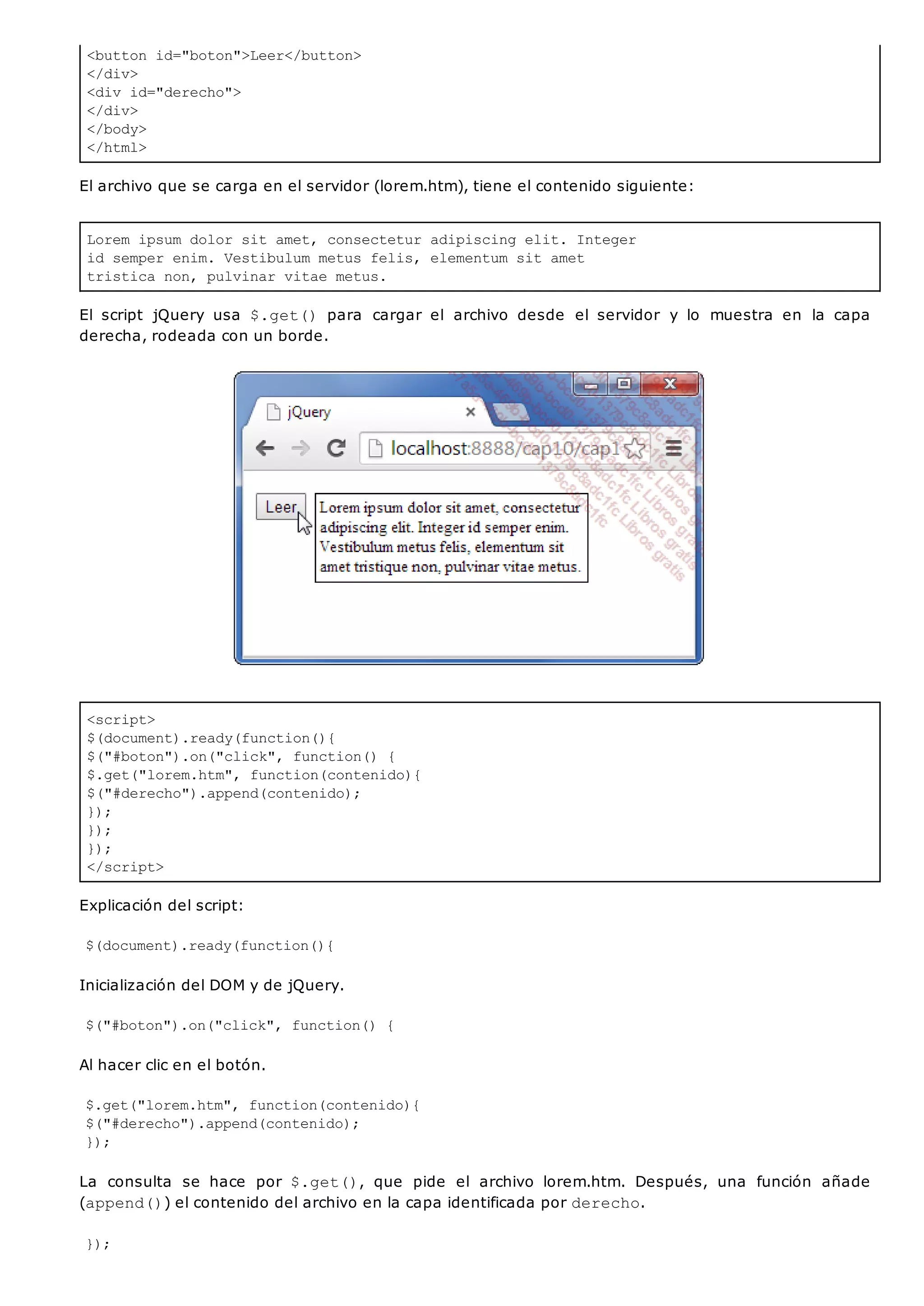 <button id="boton">Leer</button>
</div>
<div id="derecho">
</div>
</body>
</html>
Lorem ipsum dolor sit amet, consectetur adipiscing elit. Integer
id semper enim. Vestibulum metus felis, elementum sit amet
tristica non, pulvinar vitae metus.
<script>
$(document).ready(function(){
$("#boton").on("click", function() {
$.get("lorem.htm", function(contenido){
$("#derecho").append(contenido);
});
});
});
</script>
El archivo que se carga en el servidor (lorem.htm), tiene el contenido siguiente:
El script jQuery usa $.get() para cargar el archivo desde el servidor y lo muestra en la capa
derecha, rodeada con un borde.
Explicación del script:
$(document).ready(function(){
Inicialización del DOM y de jQuery.
$("#boton").on("click", function() {
Al hacer clic en el botón.
$.get("lorem.htm", function(contenido){
$("#derecho").append(contenido);
});
La consulta se hace por $.get(), que pide el archivo lorem.htm. Después, una función añade
(append()) el contenido del archivo en la capa identificada por derecho.
});
 