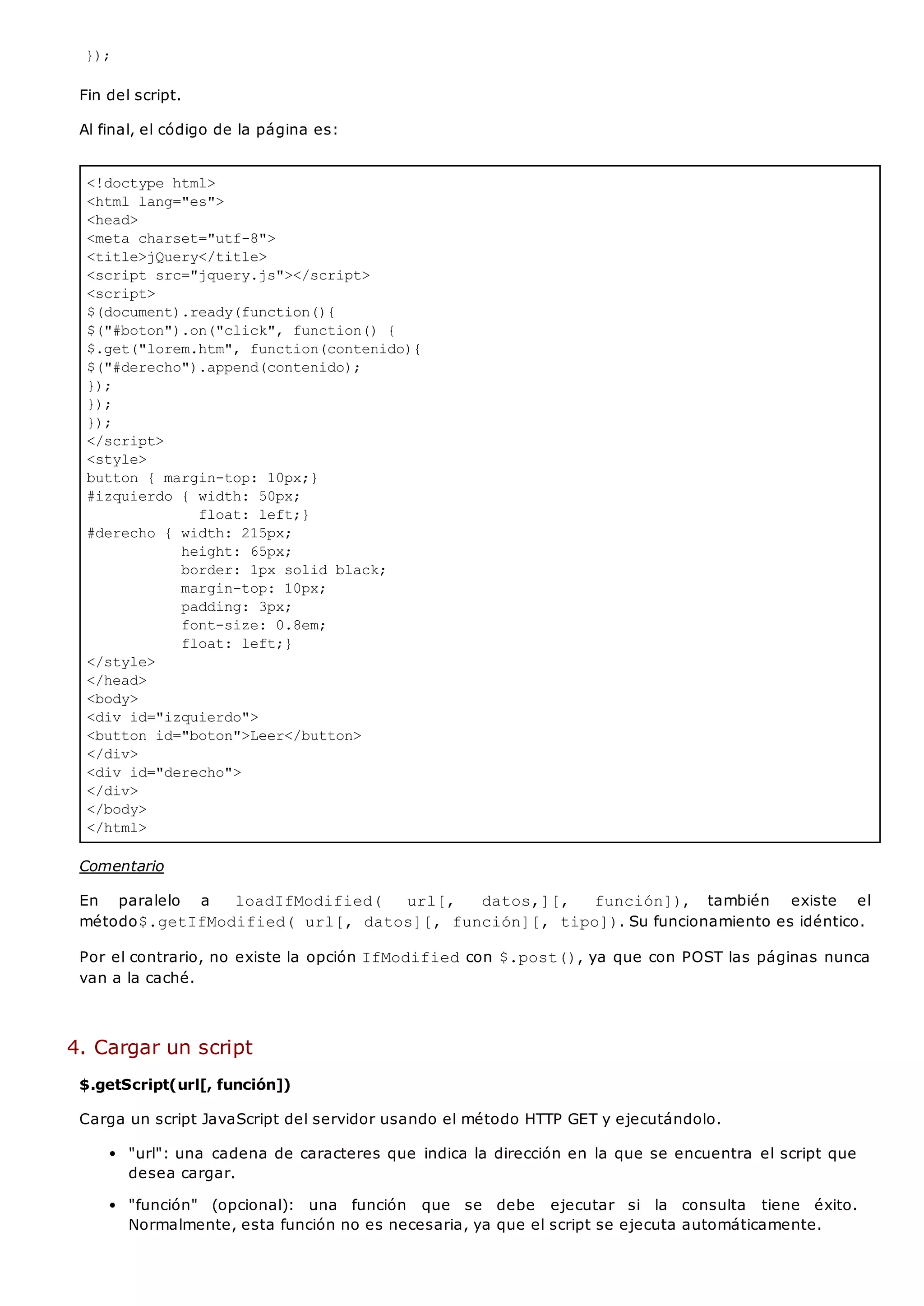 <!doctype html>
<html lang="es">
<head>
<meta charset="utf-8">
<title>jQuery</title>
<script src="jquery.js"></script>
<script>
$(document).ready(function(){
$("#boton").on("click", function() {
$.get("lorem.htm", function(contenido){
$("#derecho").append(contenido);
});
});
});
</script>
<style>
button { margin-top: 10px;}
#izquierdo { width: 50px;
float: left;}
#derecho { width: 215px;
height: 65px;
border: 1px solid black;
margin-top: 10px;
padding: 3px;
font-size: 0.8em;
float: left;}
</style>
</head>
<body>
<div id="izquierdo">
<button id="boton">Leer</button>
</div>
<div id="derecho">
</div>
</body>
</html>
});
Fin del script.
Al final, el código de la página es:
Comentario
En paralelo a loadIfModified( url[, datos,][, función]), también existe el
método$.getIfModified( url[, datos][, función][, tipo]). Su funcionamiento es idéntico.
Por el contrario, no existe la opción IfModifiedcon $.post(), ya que con POST las páginas nunca
van a la caché.
4. Cargar un script
$.getScript(url[, función])
Carga un script JavaScript del servidor usando el método HTTP GET y ejecutándolo.
"url": una cadena de caracteres que indica la dirección en la que se encuentra el script que
desea cargar.
"función" (opcional): una función que se debe ejecutar si la consulta tiene éxito.
Normalmente, esta función no es necesaria, ya que el script se ejecuta automáticamente.
 