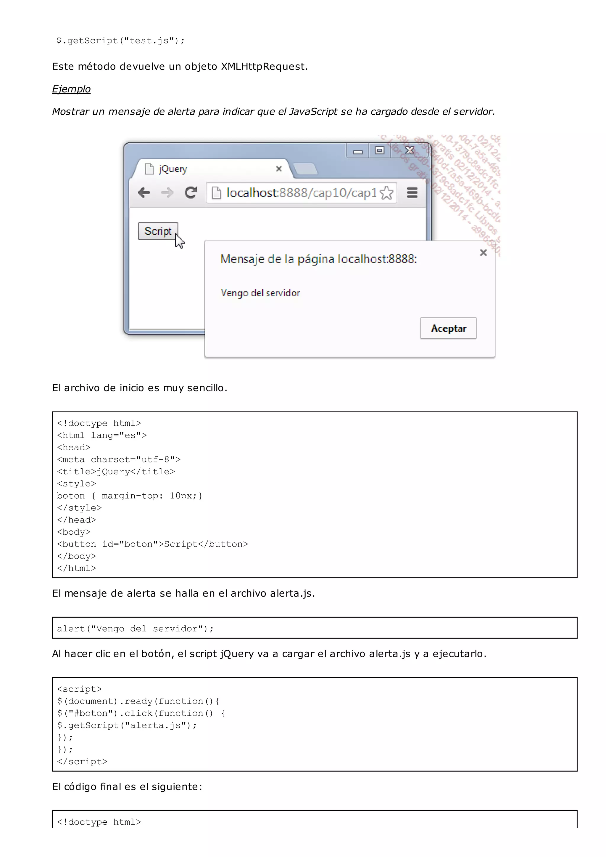<!doctype html>
<html lang="es">
<head>
<meta charset="utf-8">
<title>jQuery</title>
<style>
boton { margin-top: 10px;}
</style>
</head>
<body>
<button id="boton">Script</button>
</body>
</html>
alert("Vengo del servidor");
<script>
$(document).ready(function(){
$("#boton").click(function() {
$.getScript("alerta.js");
});
});
</script>
<!doctype html>
$.getScript("test.js");
Este método devuelve un objeto XMLHttpRequest.
Ejemplo
Mostrar un mensaje de alerta para indicar que el JavaScript se ha cargado desde el servidor.
El archivo de inicio es muy sencillo.
El mensaje de alerta se halla en el archivo alerta.js.
Al hacer clic en el botón, el script jQuery va a cargar el archivo alerta.js y a ejecutarlo.
El código final es el siguiente:
 