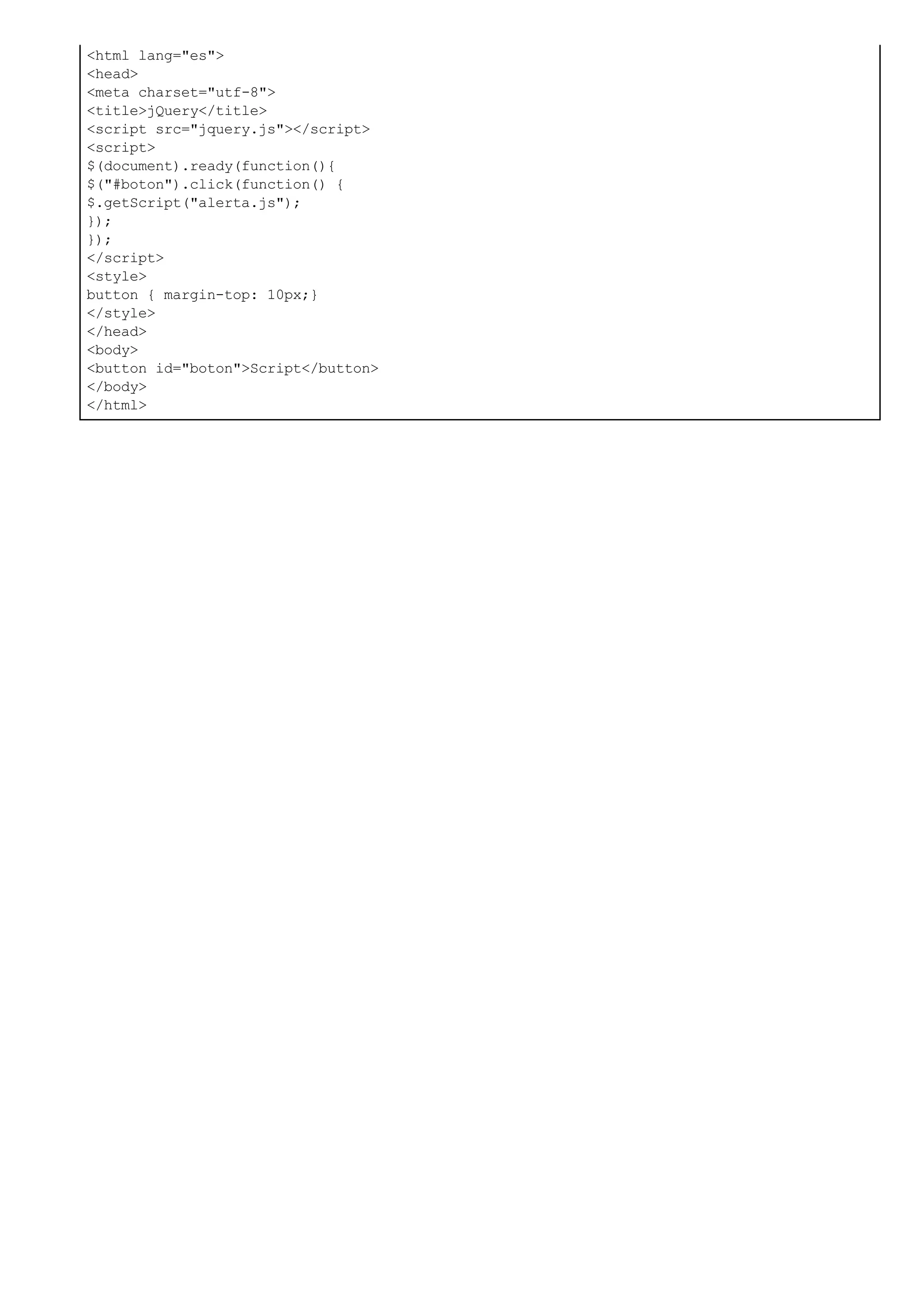 <html lang="es">
<head>
<meta charset="utf-8">
<title>jQuery</title>
<script src="jquery.js"></script>
<script>
$(document).ready(function(){
$("#boton").click(function() {
$.getScript("alerta.js");
});
});
</script>
<style>
button { margin-top: 10px;}
</style>
</head>
<body>
<button id="boton">Script</button>
</body>
</html>
 