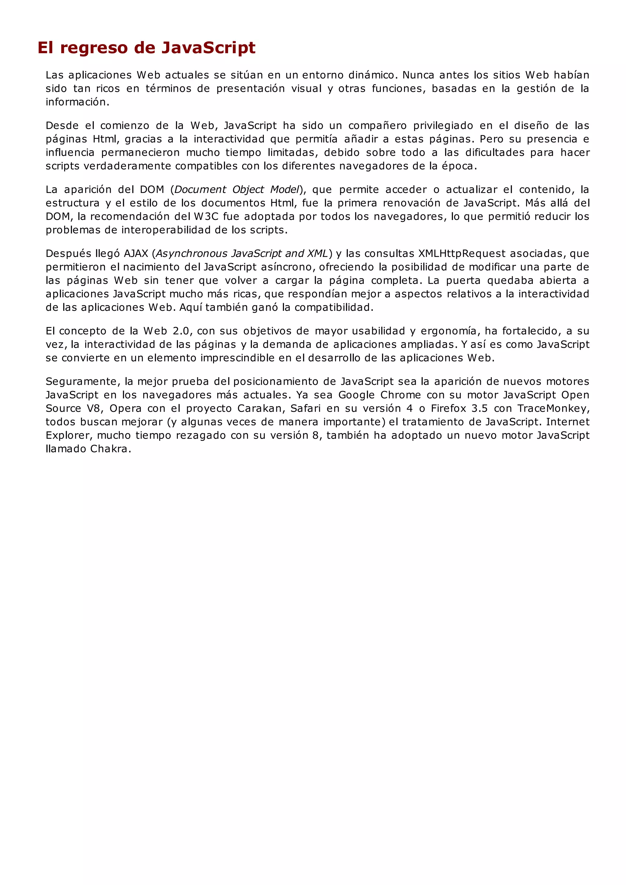 El regreso de JavaScript
Las aplicaciones Web actuales se sitúan en un entorno dinámico. Nunca antes los sitios Web habían
sido tan ricos en términos de presentación visual y otras funciones, basadas en la gestión de la
información.
Desde el comienzo de la Web, JavaScript ha sido un compañero privilegiado en el diseño de las
páginas Html, gracias a la interactividad que permitía añadir a estas páginas. Pero su presencia e
influencia permanecieron mucho tiempo limitadas, debido sobre todo a las dificultades para hacer
scripts verdaderamente compatibles con los diferentes navegadores de la época.
La aparición del DOM (Document Object Model), que permite acceder o actualizar el contenido, la
estructura y el estilo de los documentos Html, fue la primera renovación de JavaScript. Más allá del
DOM, la recomendación del W3C fue adoptada por todos los navegadores, lo que permitió reducir los
problemas de interoperabilidad de los scripts.
Después llegó AJAX (Asynchronous JavaScript and XML) y las consultas XMLHttpRequest asociadas, que
permitieron el nacimiento del JavaScript asíncrono, ofreciendo la posibilidad de modificar una parte de
las páginas Web sin tener que volver a cargar la página completa. La puerta quedaba abierta a
aplicaciones JavaScript mucho más ricas, que respondían mejor a aspectos relativos a la interactividad
de las aplicaciones Web. Aquí también ganó la compatibilidad.
El concepto de la Web 2.0, con sus objetivos de mayor usabilidad y ergonomía, ha fortalecido, a su
vez, la interactividad de las páginas y la demanda de aplicaciones ampliadas. Y así es como JavaScript
se convierte en un elemento imprescindible en el desarrollo de las aplicaciones Web.
Seguramente, la mejor prueba del posicionamiento de JavaScript sea la aparición de nuevos motores
JavaScript en los navegadores más actuales. Ya sea Google Chrome con su motor JavaScript Open
Source V8, Opera con el proyecto Carakan, Safari en su versión 4 o Firefox 3.5 con TraceMonkey,
todos buscan mejorar (y algunas veces de manera importante) el tratamiento de JavaScript. Internet
Explorer, mucho tiempo rezagado con su versión 8, también ha adoptado un nuevo motor JavaScript
llamado Chakra.
 