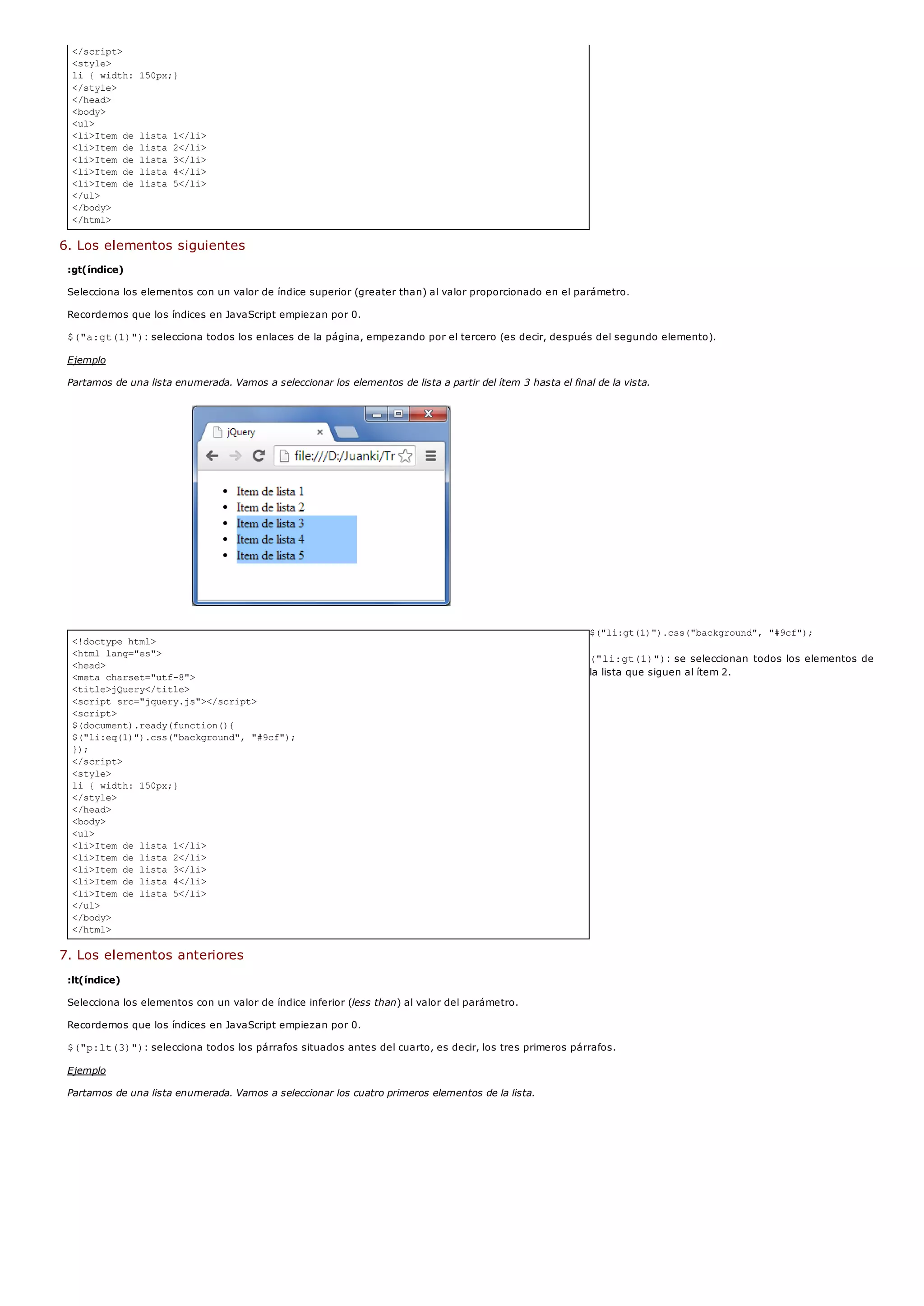 </script>
<style>
li { width: 150px;}
</style>
</head>
<body>
<ul>
<li>Item de lista 1</li>
<li>Item de lista 2</li>
<li>Item de lista 3</li>
<li>Item de lista 4</li>
<li>Item de lista 5</li>
</ul>
</body>
</html>
<!doctype html>
<html lang="es">
<head>
<meta charset="utf-8">
<title>jQuery</title>
<script src="jquery.js"></script>
<script>
$(document).ready(function(){
$("li:eq(1)").css("background", "#9cf");
});
</script>
<style>
li { width: 150px;}
</style>
</head>
<body>
<ul>
<li>Item de lista 1</li>
<li>Item de lista 2</li>
<li>Item de lista 3</li>
<li>Item de lista 4</li>
<li>Item de lista 5</li>
</ul>
</body>
</html>
6. Los elementos siguientes
:gt(índice)
Selecciona los elementos con un valor de índice superior (greater than) al valor proporcionado en el parámetro.
Recordemos que los índices en JavaScript empiezan por 0.
$("a:gt(1)"): selecciona todos los enlaces de la página, empezando por el tercero (es decir, después del segundo elemento).
Ejemplo
Partamos de una lista enumerada. Vamos a seleccionar los elementos de lista a partir del ítem 3 hasta el final de la vista.
$("li:gt(1)").css("background", "#9cf");
("li:gt(1)"): se seleccionan todos los elementos de
la lista que siguen al ítem 2.
7. Los elementos anteriores
:lt(índice)
Selecciona los elementos con un valor de índice inferior (less than) al valor del parámetro.
Recordemos que los índices en JavaScript empiezan por 0.
$("p:lt(3)"): selecciona todos los párrafos situados antes del cuarto, es decir, los tres primeros párrafos.
Ejemplo
Partamos de una lista enumerada. Vamos a seleccionar los cuatro primeros elementos de la lista.
 