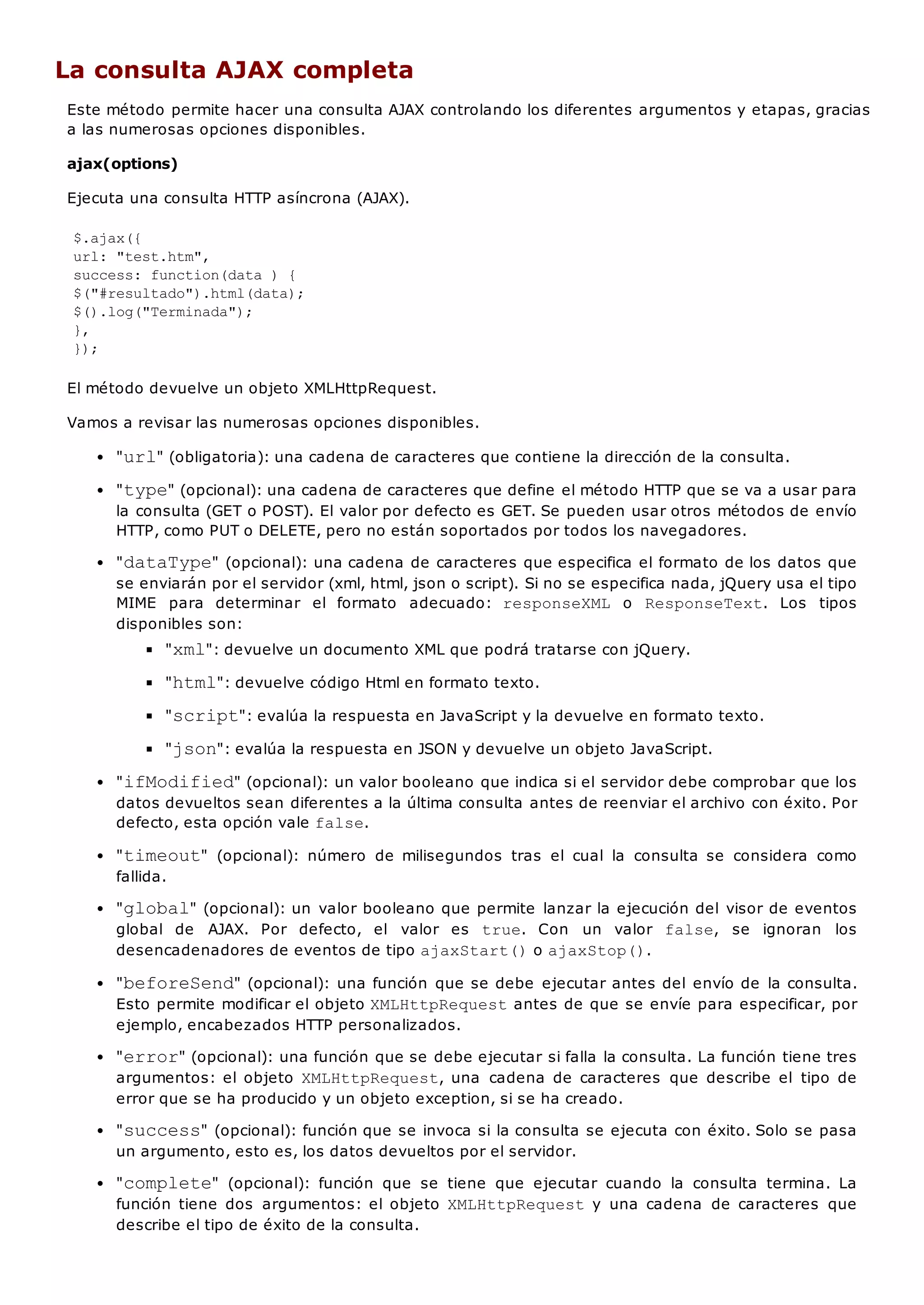 La consulta AJAX completa
Este método permite hacer una consulta AJAX controlando los diferentes argumentos y etapas, gracias
a las numerosas opciones disponibles.
ajax(options)
Ejecuta una consulta HTTP asíncrona (AJAX).
$.ajax({
url: "test.htm",
success: function(data ) {
$("#resultado").html(data);
$().log("Terminada");
},
});
El método devuelve un objeto XMLHttpRequest.
Vamos a revisar las numerosas opciones disponibles.
"url" (obligatoria): una cadena de caracteres que contiene la dirección de la consulta.
"type" (opcional): una cadena de caracteres que define el método HTTP que se va a usar para
la consulta (GET o POST). El valor por defecto es GET. Se pueden usar otros métodos de envío
HTTP, como PUT o DELETE, pero no están soportados por todos los navegadores.
"dataType" (opcional): una cadena de caracteres que especifica el formato de los datos que
se enviarán por el servidor (xml, html, json o script). Si no se especifica nada, jQuery usa el tipo
MIME para determinar el formato adecuado: responseXML o ResponseText. Los tipos
disponibles son:
"xml": devuelve un documento XML que podrá tratarse con jQuery.
"html": devuelve código Html en formato texto.
"script": evalúa la respuesta en JavaScript y la devuelve en formato texto.
"json": evalúa la respuesta en JSON y devuelve un objeto JavaScript.
"ifModified" (opcional): un valor booleano que indica si el servidor debe comprobar que los
datos devueltos sean diferentes a la última consulta antes de reenviar el archivo con éxito. Por
defecto, esta opción vale false.
"timeout" (opcional): número de milisegundos tras el cual la consulta se considera como
fallida.
"global" (opcional): un valor booleano que permite lanzar la ejecución del visor de eventos
global de AJAX. Por defecto, el valor es true. Con un valor false, se ignoran los
desencadenadores de eventos de tipo ajaxStart()o ajaxStop().
"beforeSend" (opcional): una función que se debe ejecutar antes del envío de la consulta.
Esto permite modificar el objeto XMLHttpRequestantes de que se envíe para especificar, por
ejemplo, encabezados HTTP personalizados.
"error" (opcional): una función que se debe ejecutar si falla la consulta. La función tiene tres
argumentos: el objeto XMLHttpRequest, una cadena de caracteres que describe el tipo de
error que se ha producido y un objeto exception, si se ha creado.
"success" (opcional): función que se invoca si la consulta se ejecuta con éxito. Solo se pasa
un argumento, esto es, los datos devueltos por el servidor.
"complete" (opcional): función que se tiene que ejecutar cuando la consulta termina. La
función tiene dos argumentos: el objeto XMLHttpRequesty una cadena de caracteres que
describe el tipo de éxito de la consulta.
 