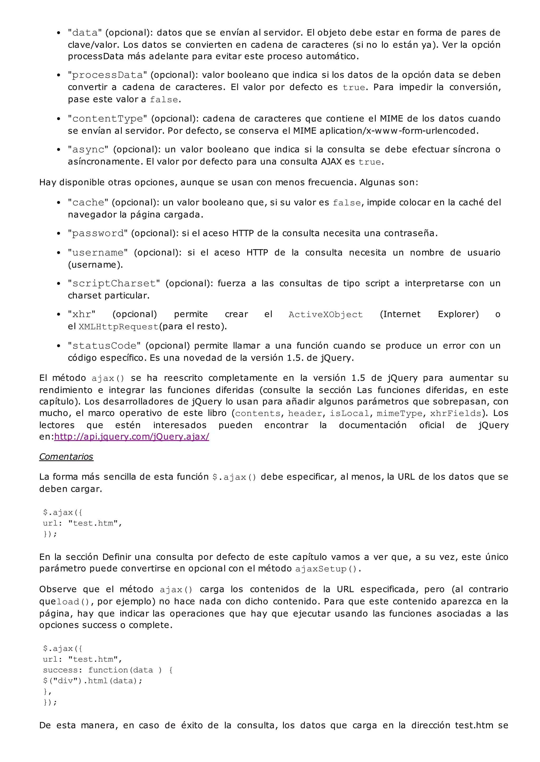 "data" (opcional): datos que se envían al servidor. El objeto debe estar en forma de pares de
clave/valor. Los datos se convierten en cadena de caracteres (si no lo están ya). Ver la opción
processData más adelante para evitar este proceso automático.
"processData" (opcional): valor booleano que indica si los datos de la opción data se deben
convertir a cadena de caracteres. El valor por defecto es true. Para impedir la conversión,
pase este valor a false.
"contentType" (opcional): cadena de caracteres que contiene el MIME de los datos cuando
se envían al servidor. Por defecto, se conserva el MIME aplication/x-www-form-urlencoded.
"async" (opcional): un valor booleano que indica si la consulta se debe efectuar síncrona o
asíncronamente. El valor por defecto para una consulta AJAX es true.
Hay disponible otras opciones, aunque se usan con menos frecuencia. Algunas son:
"cache" (opcional): un valor booleano que, si su valor es false, impide colocar en la caché del
navegador la página cargada.
"password" (opcional): si el aceso HTTP de la consulta necesita una contraseña.
"username" (opcional): si el aceso HTTP de la consulta necesita un nombre de usuario
(username).
"scriptCharset" (opcional): fuerza a las consultas de tipo script a interpretarse con un
charset particular.
"xhr" (opcional) permite crear el ActiveXObject (Internet Explorer) o
el XMLHttpRequest(para el resto).
"statusCode" (opcional) permite llamar a una función cuando se produce un error con un
código específico. Es una novedad de la versión 1.5. de jQuery.
El método ajax() se ha reescrito completamente en la versión 1.5 de jQuery para aumentar su
rendimiento e integrar las funciones diferidas (consulte la sección Las funciones diferidas, en este
capítulo). Los desarrolladores de jQuery lo usan para añadir algunos parámetros que sobrepasan, con
mucho, el marco operativo de este libro (contents, header, isLocal, mimeType, xhrFields). Los
lectores que estén interesados pueden encontrar la documentación oficial de jQuery
en:http://api.jquery.com/jQuery.ajax/
Comentarios
La forma más sencilla de esta función $.ajax()debe especificar, al menos, la URL de los datos que se
deben cargar.
$.ajax({
url: "test.htm",
});
En la sección Definir una consulta por defecto de este capítulo vamos a ver que, a su vez, este único
parámetro puede convertirse en opcional con el método ajaxSetup().
Observe que el método ajax() carga los contenidos de la URL especificada, pero (al contrario
queload(), por ejemplo) no hace nada con dicho contenido. Para que este contenido aparezca en la
página, hay que indicar las operaciones que hay que ejecutar usando las funciones asociadas a las
opciones success o complete.
$.ajax({
url: "test.htm",
success: function(data ) {
$("div").html(data);
},
});
De esta manera, en caso de éxito de la consulta, los datos que carga en la dirección test.htm se
 