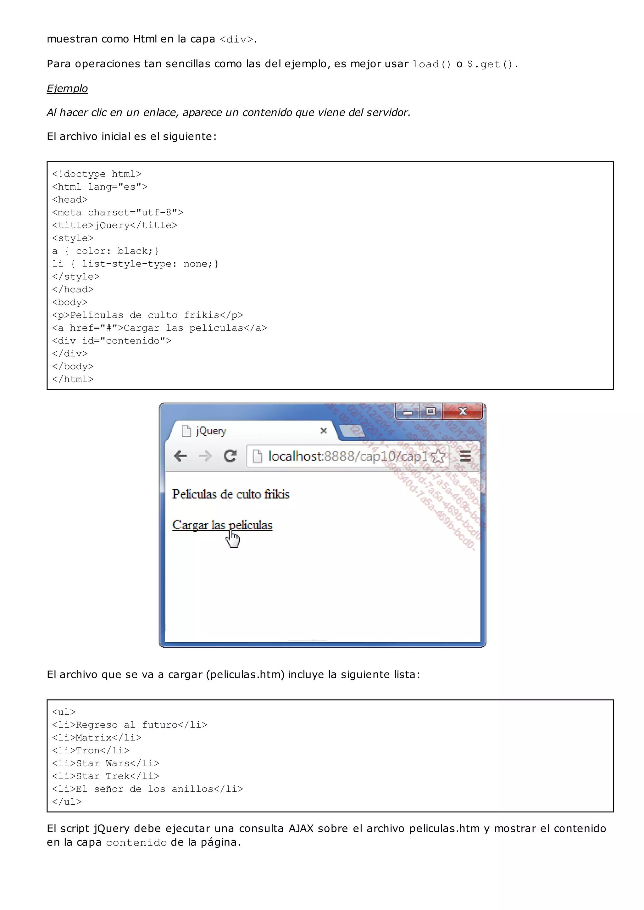 <!doctype html>
<html lang="es">
<head>
<meta charset="utf-8">
<title>jQuery</title>
<style>
a { color: black;}
li { list-style-type: none;}
</style>
</head>
<body>
<p>Películas de culto frikis</p>
<a href="#">Cargar las películas</a>
<div id="contenido">
</div>
</body>
</html>
<ul>
<li>Regreso al futuro</li>
<li>Matrix</li>
<li>Tron</li>
<li>Star Wars</li>
<li>Star Trek</li>
<li>El señor de los anillos</li>
</ul>
muestran como Html en la capa <div>.
Para operaciones tan sencillas como las del ejemplo, es mejor usar load()o $.get().
Ejemplo
Al hacer clic en un enlace, aparece un contenido que viene del servidor.
El archivo inicial es el siguiente:
El archivo que se va a cargar (peliculas.htm) incluye la siguiente lista:
El script jQuery debe ejecutar una consulta AJAX sobre el archivo peliculas.htm y mostrar el contenido
en la capa contenidode la página.
 