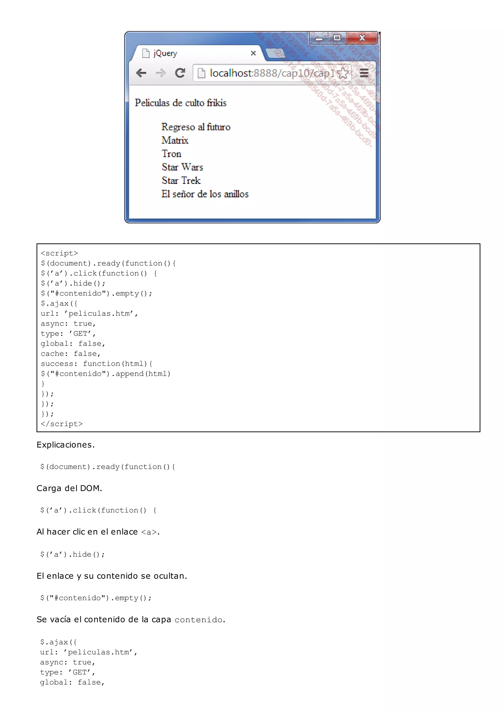 <script>
$(document).ready(function(){
$(’a’).click(function() {
$(’a’).hide();
$("#contenido").empty();
$.ajax({
url: ’peliculas.htm’,
async: true,
type: ’GET’,
global: false,
cache: false,
success: function(html){
$("#contenido").append(html)
}
});
});
});
</script>
Explicaciones.
$(document).ready(function(){
Carga del DOM.
$(’a’).click(function() {
Al hacer clic en el enlace <a>.
$(’a’).hide();
El enlace y su contenido se ocultan.
$("#contenido").empty();
Se vacía el contenido de la capa contenido.
$.ajax({
url: ’peliculas.htm’,
async: true,
type: ’GET’,
global: false,
 