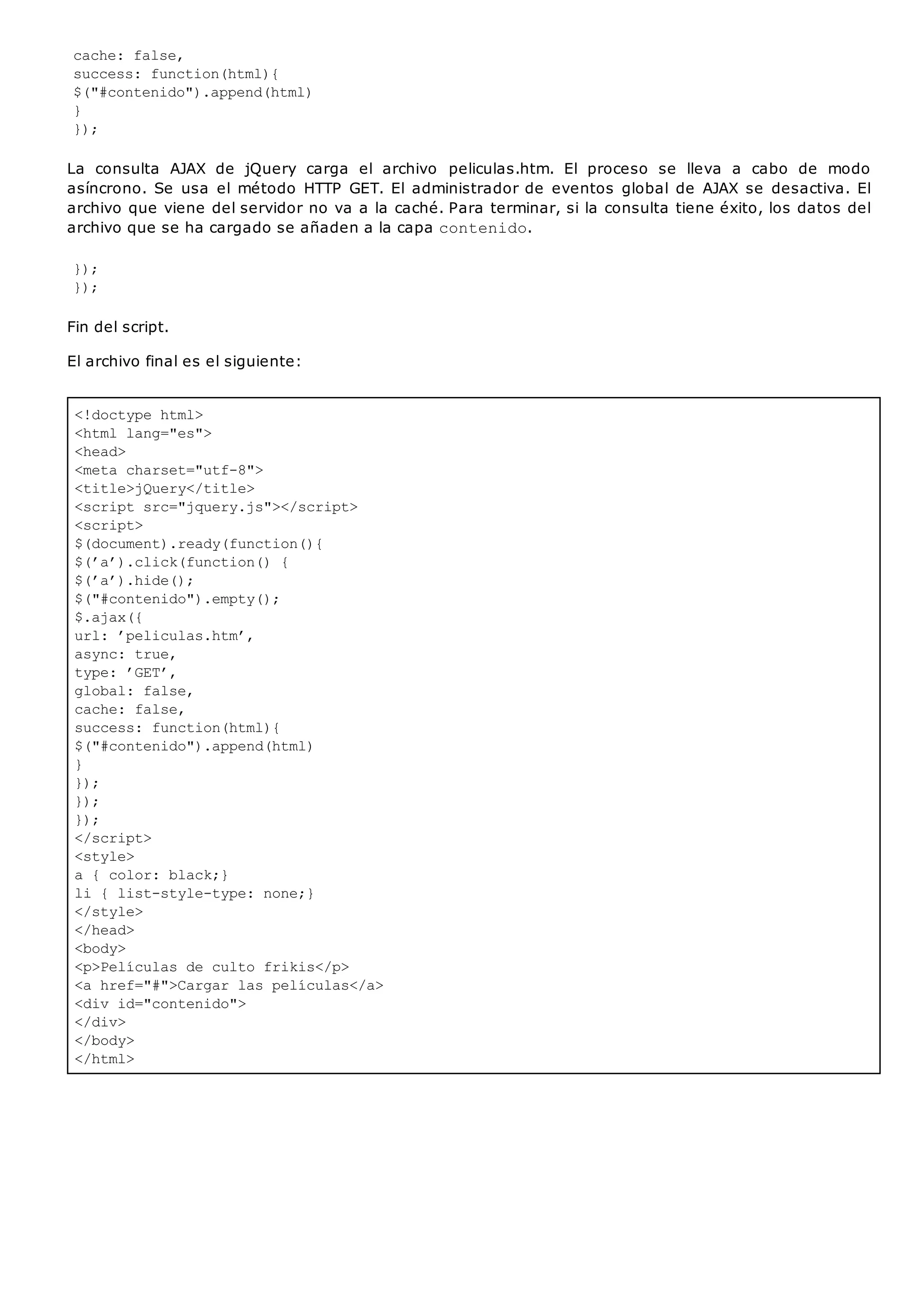<!doctype html>
<html lang="es">
<head>
<meta charset="utf-8">
<title>jQuery</title>
<script src="jquery.js"></script>
<script>
$(document).ready(function(){
$(’a’).click(function() {
$(’a’).hide();
$("#contenido").empty();
$.ajax({
url: ’peliculas.htm’,
async: true,
type: ’GET’,
global: false,
cache: false,
success: function(html){
$("#contenido").append(html)
}
});
});
});
</script>
<style>
a { color: black;}
li { list-style-type: none;}
</style>
</head>
<body>
<p>Películas de culto frikis</p>
<a href="#">Cargar las películas</a>
<div id="contenido">
</div>
</body>
</html>
cache: false,
success: function(html){
$("#contenido").append(html)
}
});
La consulta AJAX de jQuery carga el archivo peliculas.htm. El proceso se lleva a cabo de modo
asíncrono. Se usa el método HTTP GET. El administrador de eventos global de AJAX se desactiva. El
archivo que viene del servidor no va a la caché. Para terminar, si la consulta tiene éxito, los datos del
archivo que se ha cargado se añaden a la capa contenido.
});
});
Fin del script.
El archivo final es el siguiente:
 