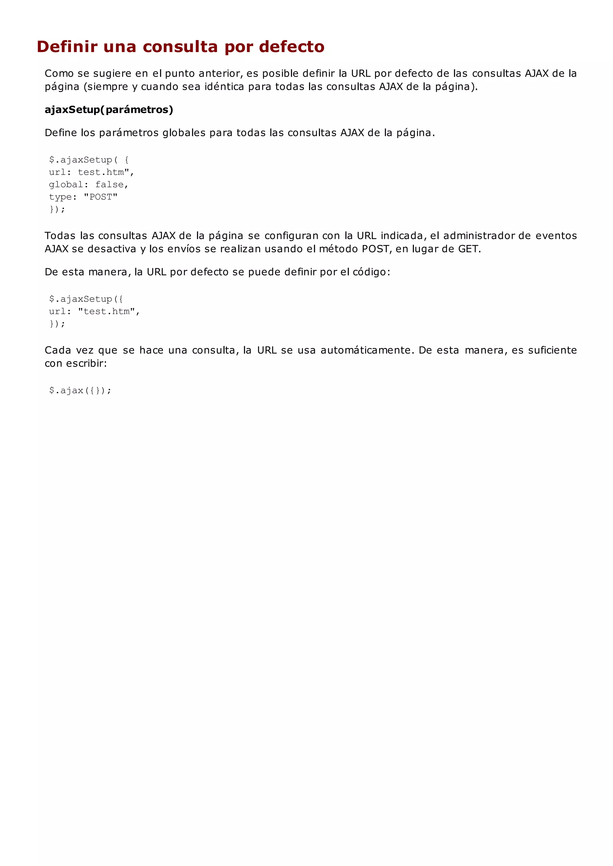 Definir una consulta por defecto
Como se sugiere en el punto anterior, es posible definir la URL por defecto de las consultas AJAX de la
página (siempre y cuando sea idéntica para todas las consultas AJAX de la página).
ajaxSetup(parámetros)
Define los parámetros globales para todas las consultas AJAX de la página.
$.ajaxSetup( {
url: test.htm",
global: false,
type: "POST"
});
Todas las consultas AJAX de la página se configuran con la URL indicada, el administrador de eventos
AJAX se desactiva y los envíos se realizan usando el método POST, en lugar de GET.
De esta manera, la URL por defecto se puede definir por el código:
$.ajaxSetup({
url: "test.htm",
});
Cada vez que se hace una consulta, la URL se usa automáticamente. De esta manera, es suficiente
con escribir:
$.ajax({});
 