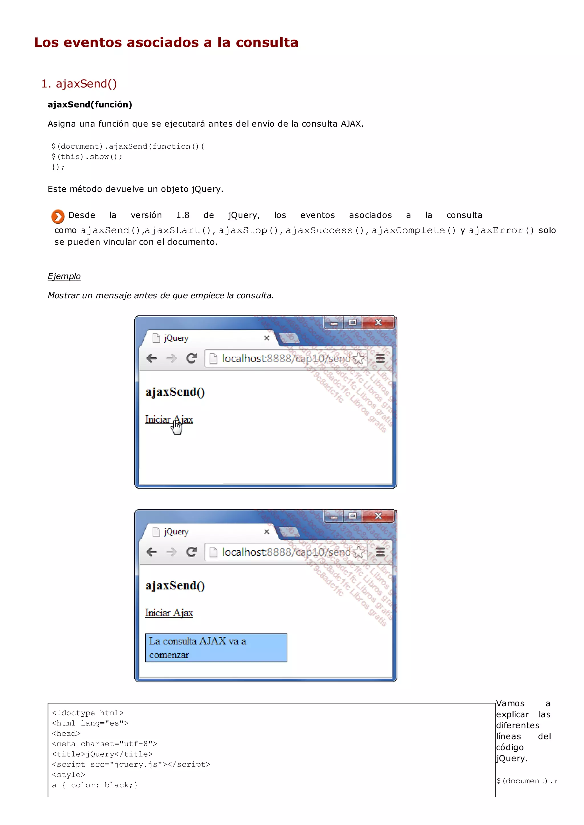 <!doctype html>
<html lang="es">
<head>
<meta charset="utf-8">
<title>jQuery</title>
<script src="jquery.js"></script>
<style>
a { color: black;}
Los eventos asociados a la consulta
1. ajaxSend()
ajaxSend(función)
Asigna una función que se ejecutará antes del envío de la consulta AJAX.
$(document).ajaxSend(function(){
$(this).show();
});
Este método devuelve un objeto jQuery.
Desde la versión 1.8 de jQuery, los eventos asociados a la consulta
como ajaxSend(),ajaxStart(), ajaxStop(), ajaxSuccess(), ajaxComplete()y ajaxError()solo
se pueden vincular con el documento.
Ejemplo
Mostrar un mensaje antes de que empiece la consulta.
Vamos a
explicar las
diferentes
líneas del
código
jQuery.
$(document).ready(f
 
