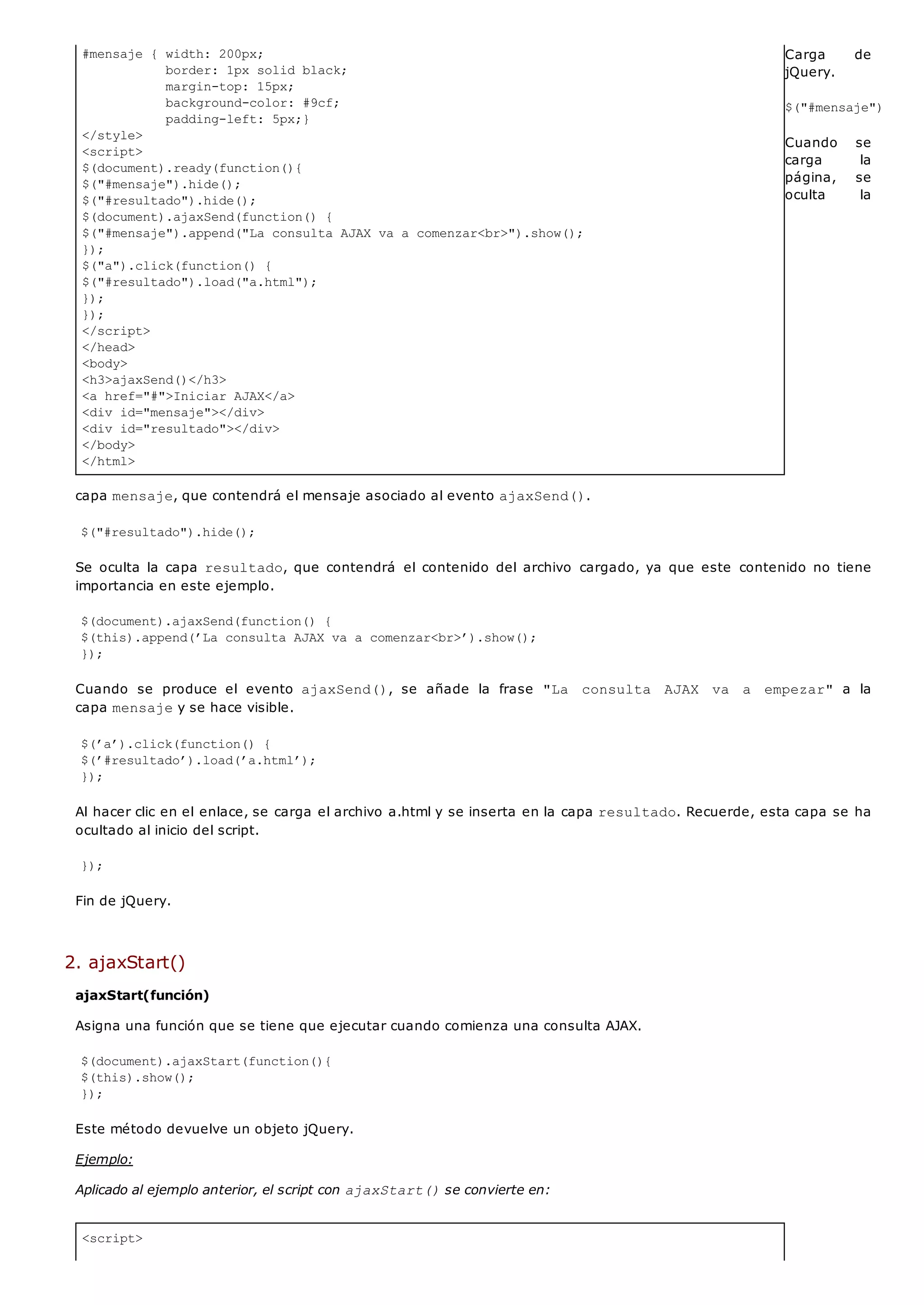#mensaje { width: 200px;
border: 1px solid black;
margin-top: 15px;
background-color: #9cf;
padding-left: 5px;}
</style>
<script>
$(document).ready(function(){
$("#mensaje").hide();
$("#resultado").hide();
$(document).ajaxSend(function() {
$("#mensaje").append("La consulta AJAX va a comenzar<br>").show();
});
$("a").click(function() {
$("#resultado").load("a.html");
});
});
</script>
</head>
<body>
<h3>ajaxSend()</h3>
<a href="#">Iniciar AJAX</a>
<div id="mensaje"></div>
<div id="resultado"></div>
</body>
</html>
<script>
Carga de
jQuery.
$("#mensaje").hide(
Cuando se
carga la
página, se
oculta la
capa mensaje, que contendrá el mensaje asociado al evento ajaxSend().
$("#resultado").hide();
Se oculta la capa resultado, que contendrá el contenido del archivo cargado, ya que este contenido no tiene
importancia en este ejemplo.
$(document).ajaxSend(function() {
$(this).append(’La consulta AJAX va a comenzar<br>’).show();
});
Cuando se produce el evento ajaxSend(), se añade la frase "La consulta AJAX va a empezar" a la
capa mensajey se hace visible.
$(’a’).click(function() {
$(’#resultado’).load(’a.html’);
});
Al hacer clic en el enlace, se carga el archivo a.html y se inserta en la capa resultado. Recuerde, esta capa se ha
ocultado al inicio del script.
});
Fin de jQuery.
2. ajaxStart()
ajaxStart(función)
Asigna una función que se tiene que ejecutar cuando comienza una consulta AJAX.
$(document).ajaxStart(function(){
$(this).show();
});
Este método devuelve un objeto jQuery.
Ejemplo:
Aplicado al ejemplo anterior, el script con ajaxStart()se convierte en:
 