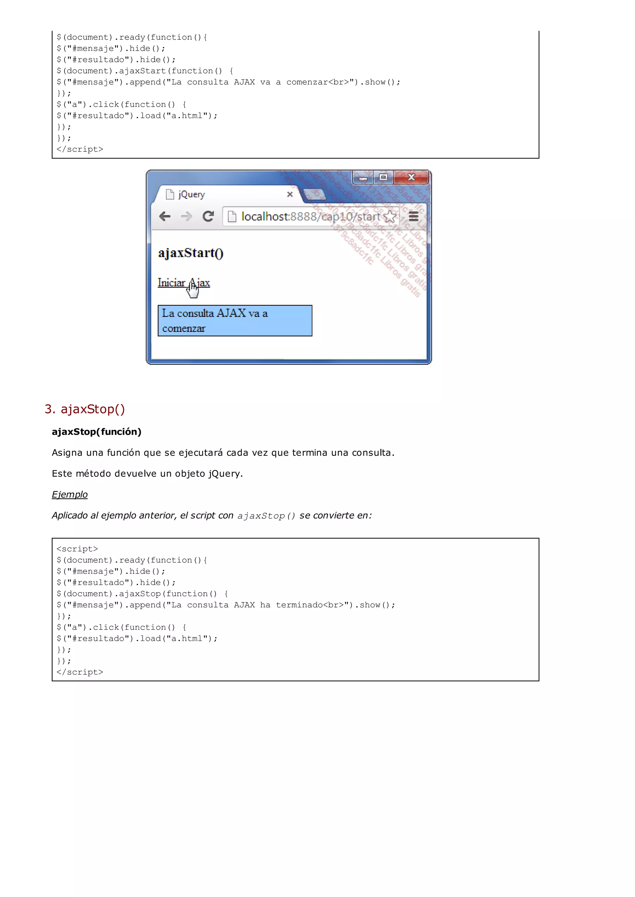 $(document).ready(function(){
$("#mensaje").hide();
$("#resultado").hide();
$(document).ajaxStart(function() {
$("#mensaje").append("La consulta AJAX va a comenzar<br>").show();
});
$("a").click(function() {
$("#resultado").load("a.html");
});
});
</script>
<script>
$(document).ready(function(){
$("#mensaje").hide();
$("#resultado").hide();
$(document).ajaxStop(function() {
$("#mensaje").append("La consulta AJAX ha terminado<br>").show();
});
$("a").click(function() {
$("#resultado").load("a.html");
});
});
</script>
3. ajaxStop()
ajaxStop(función)
Asigna una función que se ejecutará cada vez que termina una consulta.
Este método devuelve un objeto jQuery.
Ejemplo
Aplicado al ejemplo anterior, el script con ajaxStop()se convierte en:
 