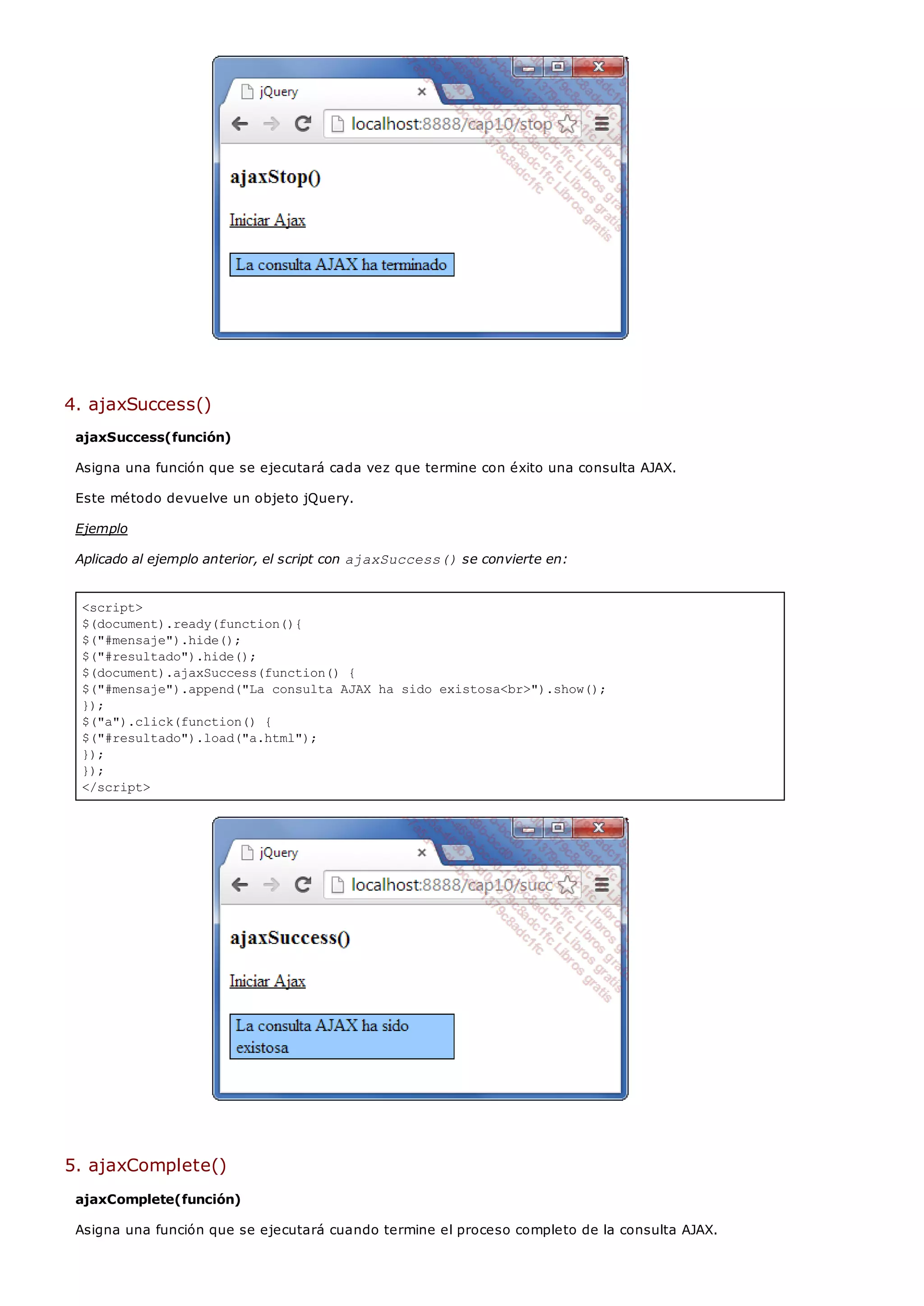 <script>
$(document).ready(function(){
$("#mensaje").hide();
$("#resultado").hide();
$(document).ajaxSuccess(function() {
$("#mensaje").append("La consulta AJAX ha sido existosa<br>").show();
});
$("a").click(function() {
$("#resultado").load("a.html");
});
});
</script>
4. ajaxSuccess()
ajaxSuccess(función)
Asigna una función que se ejecutará cada vez que termine con éxito una consulta AJAX.
Este método devuelve un objeto jQuery.
Ejemplo
Aplicado al ejemplo anterior, el script con ajaxSuccess()se convierte en:
5. ajaxComplete()
ajaxComplete(función)
Asigna una función que se ejecutará cuando termine el proceso completo de la consulta AJAX.
 