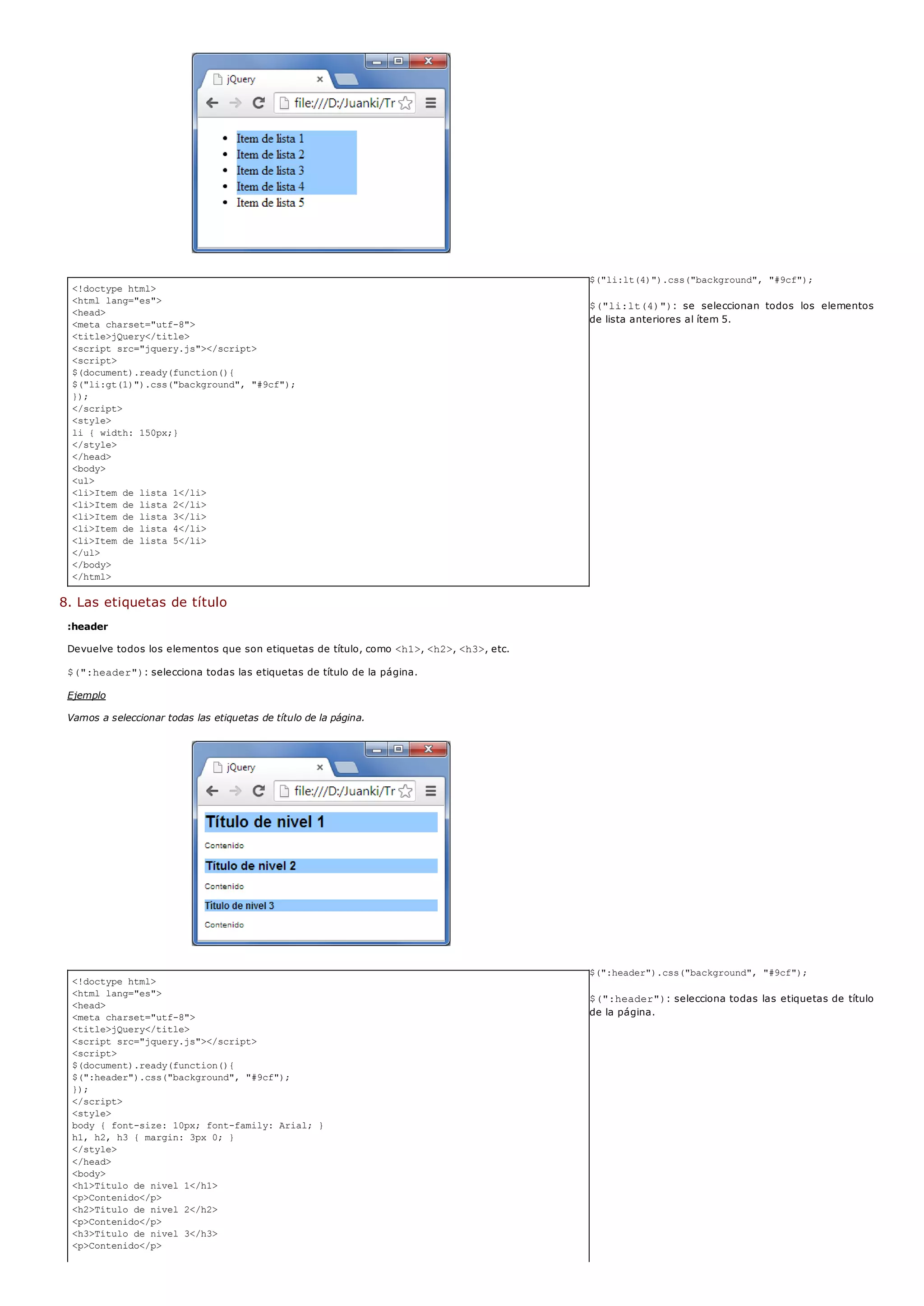<!doctype html>
<html lang="es">
<head>
<meta charset="utf-8">
<title>jQuery</title>
<script src="jquery.js"></script>
<script>
$(document).ready(function(){
$("li:gt(1)").css("background", "#9cf");
});
</script>
<style>
li { width: 150px;}
</style>
</head>
<body>
<ul>
<li>Item de lista 1</li>
<li>Item de lista 2</li>
<li>Item de lista 3</li>
<li>Item de lista 4</li>
<li>Item de lista 5</li>
</ul>
</body>
</html>
<!doctype html>
<html lang="es">
<head>
<meta charset="utf-8">
<title>jQuery</title>
<script src="jquery.js"></script>
<script>
$(document).ready(function(){
$(":header").css("background", "#9cf");
});
</script>
<style>
body { font-size: 10px; font-family: Arial; }
h1, h2, h3 { margin: 3px 0; }
</style>
</head>
<body>
<h1>Título de nivel 1</h1>
<p>Contenido</p>
<h2>Título de nivel 2</h2>
<p>Contenido</p>
<h3>Título de nivel 3</h3>
<p>Contenido</p>
$("li:lt(4)").css("background", "#9cf");
$("li:lt(4)"): se seleccionan todos los elementos
de lista anteriores al ítem 5.
8. Las etiquetas de título
:header
Devuelve todos los elementos que son etiquetas de título, como <h1>, <h2>, <h3>, etc.
$(":header"): selecciona todas las etiquetas de título de la página.
Ejemplo
Vamos a seleccionar todas las etiquetas de título de la página.
$(":header").css("background", "#9cf");
$(":header"): selecciona todas las etiquetas de título
de la página.
 