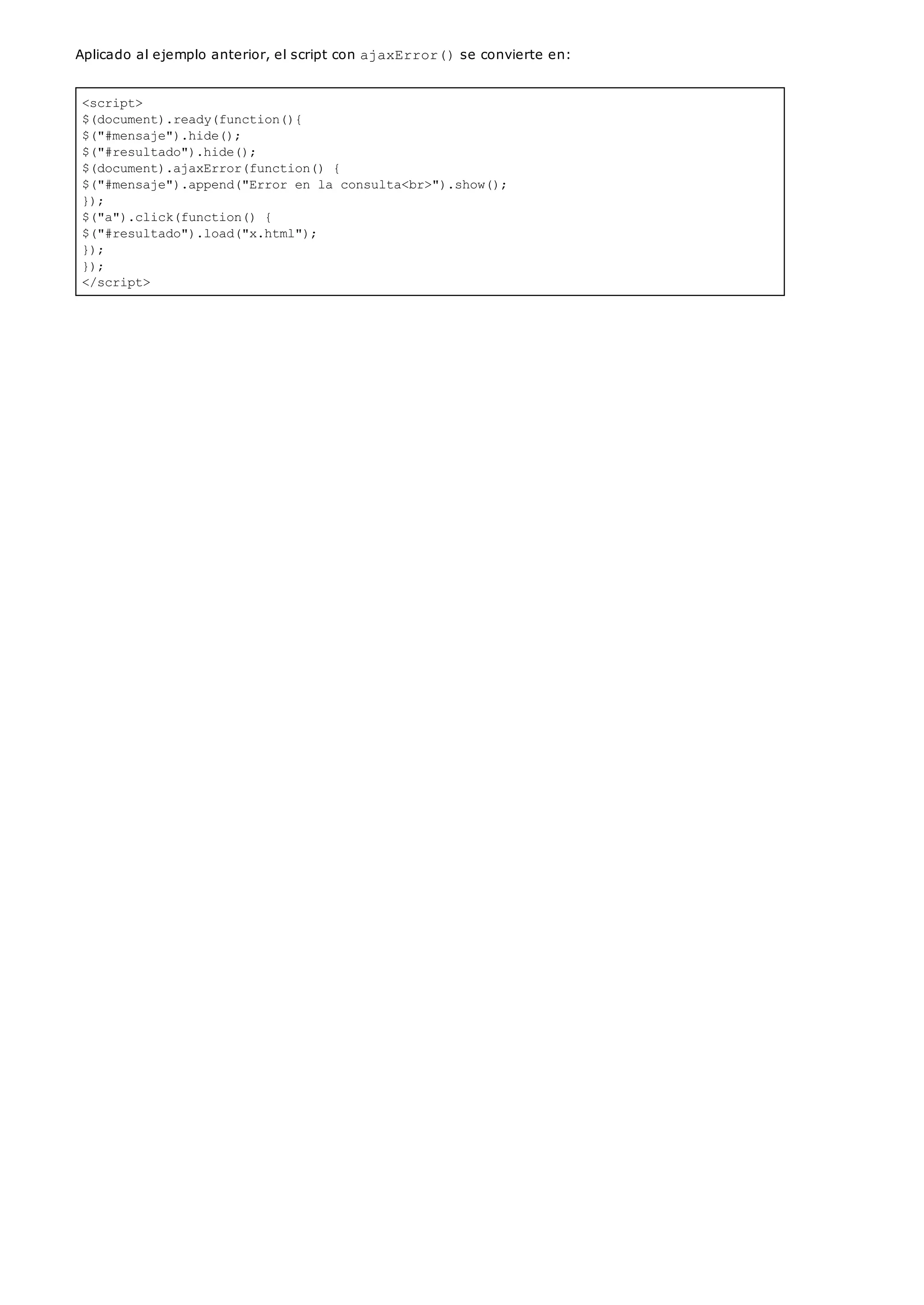 <script>
$(document).ready(function(){
$("#mensaje").hide();
$("#resultado").hide();
$(document).ajaxError(function() {
$("#mensaje").append("Error en la consulta<br>").show();
});
$("a").click(function() {
$("#resultado").load("x.html");
});
});
</script>
Aplicado al ejemplo anterior, el script con ajaxError()se convierte en:
 